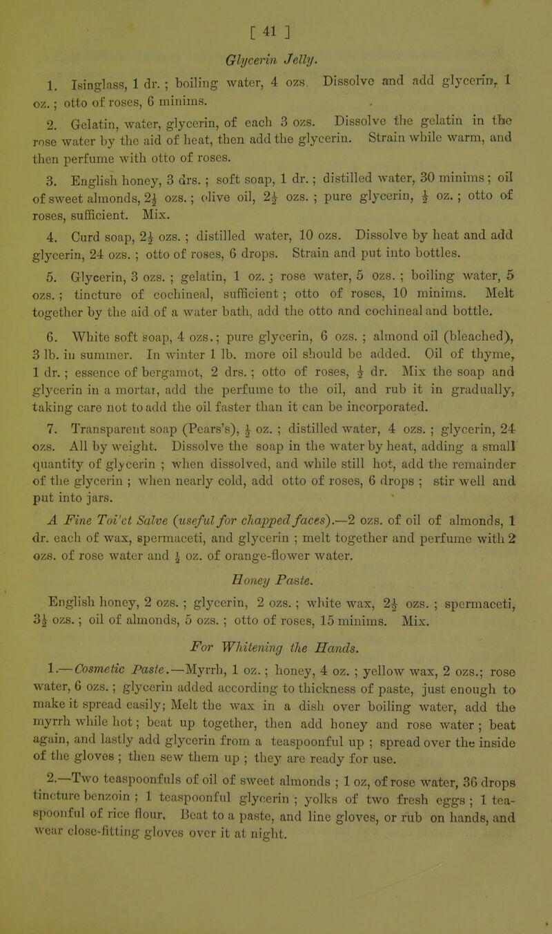 Glycerin Jelly. 1. Ising-lass, 1 dr. ; boiling water, 4 ozs. Dissolve and add glycerin^ 1 oz.; otto of roses, 6 minims. 2. Gelatin, water, glycerin, of each 3 ozs. Dissolve the gelatin in the rose water by the aid of heat, then add the glycerin. Strain while warm, and then perfume with otto of roses. 3. English honey, 3 drs. ; soft soap, 1 dr.; distilled water, 30 minims ; oil of sweet almonds, 2^ ozs.; olive oil, 2^ ozs. ; pure glycerin, ^ oz.; otto of roses, sufficient. Mix. 4. Curd soap, 2^ ozs. ; distilled Avater, 10 ozs. Dissolve by heat and add glycerin, 24 ozs. ; otto of roses, 6 drops. Strain and put into bottles. 5. Glycerin, 3 ozs. ; gelatin, 1 oz.; rose water, 5 ozs. ; boiling water, 5 ozs. ; tincture of cochineal, sufficient ; otto of roses, 10 minims. Melt together by the aid of a water bath, add the otto and cochineal and bottle. 6. White soft soap, 4 ozs.; pure glycerin, 6 ozs. ; almond oil (bleached), 3 lb. in summer. In whiter 1 lb. more oil should be added. Oil of thyme, 1 dr. ; essence of bergamot, 2 drs.; otto of roses, | dr. Mix the soap and glycerin in a mortal, add the perfume to the oil, and rub it in gradually, taking care not to add the oil faster than it can be incorporated. 7. Transparent soap (Pcars's), I oz. ; distilled water, 4 ozs. ; glycerin, 24 ozs. All by weight. Dissolve the soap in the water by heat, adding a small quantity of glycerin ; when dissolved, and while still hot, add the remainder of the glycerin ; when nearly cold, add otto of roses, 6 drops ; stir well and put into jars. A Fine Toi'et Salve (useful for chapped faces).—2 ozs. of oil of almonds, 1 dr. each of wax, spermaceti, and glycerin ; melt together and perfume with 2 ozs. of rose water and i oz. of orange-flower water. Honey Faste. English honey, 2 ozs.; glycerin, 2 ozs.; white wax, 2| ozs. ; spermaceti, 3^ ozs.; oil of almonds, 5 ozs. ; otto of roses, 15 minims. Mix, For Whitening the Hands. 1. — Cosmetic Pas/e.—Myrrh, 1 oz.; honey, 4 oz. ; yellow wax, 2 ozs.; rose water, 6 ozs.; glycerin added according to thickness of paste, just enough to make it spread easily; Melt the wax in a dish over boiling water, add the myrrh while hot; beat up together, then add honey and rose water ; beat again, and lastly add glycerin from a teaspoonful up ; spread over the inside of the gloves ; then sew them up ; they are ready for use. 2. —Two teaspoonfuls of oil of sweet almonds ; 1 oz, of rose water, 36 drops tincture benzoin ; 1 teaspoonful glycerin ; yolks of two fi-esh eggs ; 1 tea- spoonful of rice flour. Beat to a paste, and line gloves, or rub on hands, and wear close-fitting gloves over it at night.