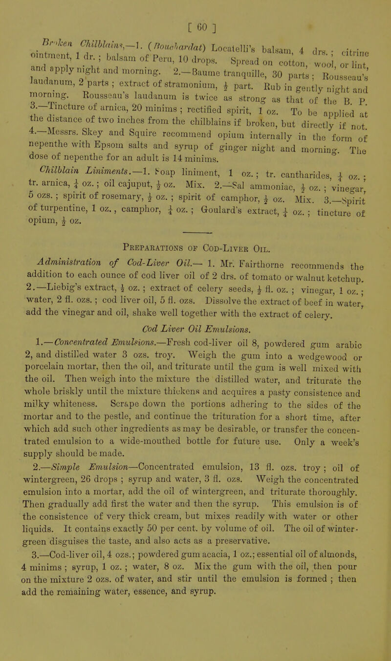 nif ^\'^^''^*t'T'~'- ^^'''-•''«'-^^«^) Localelli's balsam. 4 dns • citrine ointment, 1 dr. ; balsam of Peru, 10 drop. Spread on cot on, w oi o int and apply .ught and mornin,.. 2.-Baume tranquille, 30 part; ; RouL 1' laudanum, 2 parts ; extract of stramonium, i part. Rub in gently night and morning. Rousseau's laudanum is twice as strong as that of the B P d.-rincture of arnica, 20 minims ; rectified spirit, 1 oz. To be applied at the distance of two inches from the chilblains if broken, but directly if not 4.—Messrs. Skey and Squire recommend opium internally in the form of nepenthe with Epsom salts and syrup of ginger night and morning. The dose of nepenthe for an adult is 14 minims. C/iilblain Liniments.—1. t-oap liniment, 1 oz.; tr. cantharides i oz • tr. arnica, i oz.; oil cajuput, ^ oz. Mix. 2.—?al ammoniac, ^ oz. ; 'vinega/ 5 ozs. ; spirit of rosemary, ^ oz. ; spirit of camphor, ^ oz. Mix. 3.—Spirit of turpentine, 1 oz., camphor, i oz. ; Goulard s extract, i oz. ; tincture of opium, i oz. Preparations of Cod-Liver Oil. Administration of Cod-Liver Oil.— 1. Mr. Fairthorne recommends the addition to each ounce of cod liver oil of 2 drs. of tomato or walnut ketchup. 2.—Liebig's extract, i oz. ; extract of celery seeds, } fl. oz. ; vinegar, 1 oz. • ■water, 2 fl. ozs.; cod liver oil, 5 fl. ozs. Dissolve the extract of beef in water' add the vinegar and oil, shake well together with the extract of celery. Cod Liver Oil Emulsions. 1. —Concentrated Emulsions.—Fresh cod-liver oil 8, powdered gum arable 2, and distilled water 3 ozs. troy. Weigh the gum into a wedge wood or porcelain mortar, then thft oil, and triturate until the gum is well mixed witli the oil. Then weigh into the mixture the distifled water, and triturate the whole briskly until the mixture thickens and acquires a pasty consistence and milky whiteness. Scrape down the portions adhering to the sides of the mortar and to the pestle, and continue the trituration for a short time, after which add such other ingredients as may be desirable, or transfer the concen- trated emulsion to a wide-mouthed bottle for future use. Only a week's supply should be made. 2. —Simple Emulsion—Concentrated emulsion, 13 fl. ozs. troy; oil of wintergreen, 26 drops ; syrup and water, 3 fl. ozs. Weigh the concentrated emulsion into a mortar, add the oil of wintergreen, and triturate thoroughly. Then gradually add first the water and then the syrup. This emulsion is of the consistence of very thick cream, but mixes readily with water or other liquids. It contains exactly 50 per cent, by volume of oil. The oil of winter- green disguises the taste, and also acts as a preservative. 3. —Cod-liver oil, 4 ozs.; powdered gum acacia, 1 oz.; essential oil of almonds, 4 minims ; syrup, 1 oz. ; water, 8 oz. Mix the gum with the oil, then pour on the mixture 2 ozs. of water, and stir until the emulsion is formed ; then add the remaining water, essence, and syrup.