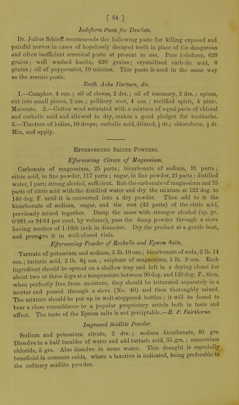 Iodoform Paste for Den'istn. Dr. Julius Schieff recommends the following paste for killing exposed and painful nerves in cases of hopelessly decayed teeth in place of tlie dangerous and often inefficient arsenical paste at present in use. Pure iodoform, 620 grains; well washed kaolin, 620 grains; crystallised carbolic acid, 8 grains; oil of peppermint, 10 minims. This paste is used in the same way as the arsenic paste. Tooth Ache Tincture, &c. 1.—Camphor, 4 ozs. ; oil of cloves, 2 drs.; oil of rosemary, 2 drs. ; opium, cut into small pieces, 2 ozs.; pellitory root, 4 ozs. ; rectified spirit, 4 pint-. Macerate. 2.—Cotton wool saturated with a mixture of equal parts of chloral and carbolic acid and allovved to dry, makes a good pledget for toothache. 3.—Tincture of iodine, 10 drops; carbolic acid, diluted, ^ dr.; chloroform, ^ dr. Mix, and apply. Effervescing Saline Powders. Effervescing Citrate of Magnesium. Carbonate of magnesium, 25 parts; bicarbonate of sodium, 91 parts; citric acid, in tine powder, 117 parts ; sugar, in fine powder, 21 parts ; distilled water, 1 part; strong alcohol, sufficient. Rub the carbonate of magnesium and 75 parts of citric acid with the distilled water and dry the mixture at 122 deg. to 140 deg. F. until it is converted into a dry powder. Then add to it the bicarbonate of sodium, sugar, and the rest (42 parts) of the citric acid, previously mixed together. Damp the mass with stronger alcohol (sp. gr, 0-981 or 94-64 per cent, by volume), pass the damp powder through a sieve having meshes of l-16th inch in diameter. Dry the product at a gentle heat, and preserve it in well-closed vials. Effervescing Powder of Rochelle and Epsom Salts. Tartrate of potassium and sodium, 5 lb. 10 ozs.; bicarbonate of soda, 2 lb. 14 ozs.; tartaric acid, 2 lb. ^ ozs.; sulphate of magnesium, 1 lb. 9 ozs. Each ingredient should be spread on a shallow tray and left in a drying closet for about two or three days at a temperature between 90 deg. and 120 deg. F., then, when perfectly free from moisture, they should be triturated separately in a mortar and passed through a sieve (No. 40) and then thoroughly mixed. The mixture should be put up in well-stoppered bottles ; it will be found to bear a close resemblance to a popular proprietary article both in taste and effect. The taste of the Epsom salts is not perciptable.—i2. J^'. Fairthorne. Improved Seidlitz Powder. Sodium and potassium citrate, 2 drs. ; sodium bicarbonate, 40 grs. Dissolve in a half tumbler of water and add tartaric acid, 35 grs. ; ammonmm chloride, 5 grs. Also dissolve in some water. This draught is especuiUy beneficial in common colds, where a laxative is indicated, being preferable to the ordinary seidlitz powder.