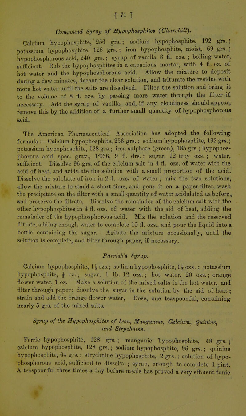 Com/jound Syrup of HypophospUtes {GhurchilT). Calcium hypopliosphite, 256 grs.; sodium hypo phosphite, 192 grs.; potassium hypophosphite, 128 grs.; iron hypophosphite, moist, 69 grs. ; hypophosphorous acid, 240 grs.; syrup of vanilla, 8 fl. ozs. ; boiling water, sufficient. Hub the hypophosphites in a capacious mortar, with 4 fl. oz. of hot water and the hypophosphorous acid. Allow the mixture to deposit during a few minutes, decant the clear solution, and triturate the residue with more hot water until the salts are dissolved. Filter the solution and bring it to the volume of 8 fl. ozs. by passing more water through the filter if necessary. Add the syrup of vanilla, and, if any cloudiness should appear, remove this by the addition of a further small quantity of hypophosphorous acid. The American Pharmaceutical Association has adopted the following formula :—Calcium hypophosphite, 256 grs. ; sodium hypophosphite, 192 grs.; potassium hypophosphite, 128 grs.; iron sulphate (green), 185 grs.; hypophos- phorous acid, spec, grav., 1-036, 9 fl. drs. ; sugar, 12 troy ozs. ; water, sufficient. Dissolve 96 grs. of the calcium salt in 4 fl. ozs. of water with the acid of heat, and acidulate the solution with a small proportion of the acid. Dissolve the sulphate of iron in 2 H. ozs. of water ; mix the two solutions, allow the mixture to stand a short time, and pour it on a paper filter, wash the precipitate on the filter with a small quantity of water acidulated as before, and preserve the filtrate. Dissolve the remainder of the calcium salt with the other hypophosphites in 4 fl. ozs. of water with the aid of heat, adding the remainder of the hypophosphorous acid. Mix the solution and the reserved filtrate, adding enough water to complete 10 fl. ozs., and pour the liquid into a bottle containing the sugar. Agitate the mixture occasionally, until the solution is complete, and filter through paper, if necessary. ParrisK's Syrup. Calcium hypophosphite, 1^ ozs.; sodium hypophosphite, 1^ ozs. ; potassium hypophosphite, ^ oz.; sugar, 1 lb. 12 ozs.; hot water, 20 ozs.; orange flower Welter, 1 oz. Make a solution of the mixed salts in the hot water, and filter through paper; dissolve the sugar in the solution by the aid of heat; strain and add the orange flower water, Dose, one teaspoonful, containing nearly 5 grs. of the mixed salts. Syrup of the Hypophosphites of Iron, M-mganese, Calcium, Quinine, and Strychnine. Ferric hypophosphite, 128 grs.; manganic hypophosphite, 48 grs. ; calcium hypophosphite, 128 grs. ; sodium hypophosphite, 96 grs. ; quinine hypophosphite, 64 grs.; strychnine hypophosphite, 2 grs.; solution of hypo- phosphorous acid, sufficient to dissolve ; syrup, enough to complete 1 pint. A teaspoonful three times a day before meals has proved a very effcient tonic