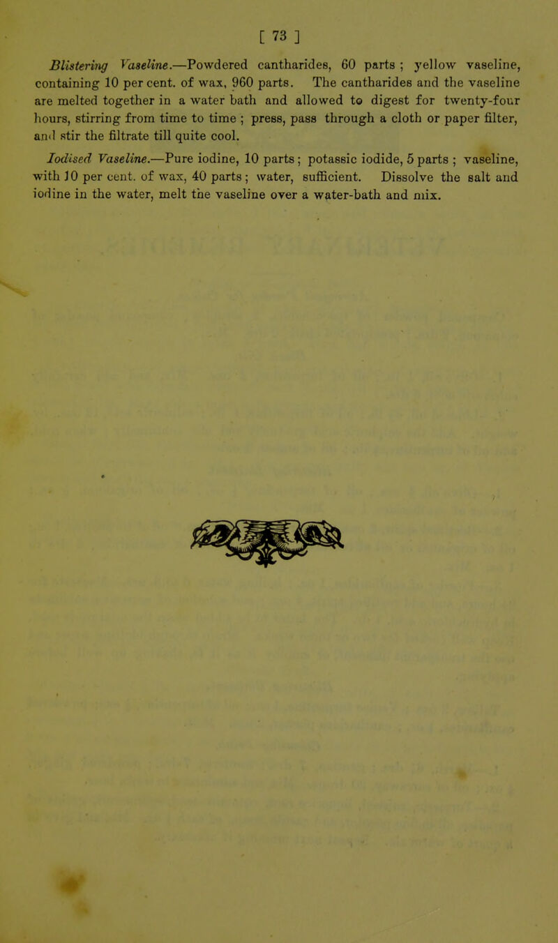 BlisteriTig Vaseline.—Powdered cantharidee, 60 parts ; yellow vaseline, containing 10 per cent, of wax, 960 parts. The cantharides and the vaseline are melted together in a water bath and allowed to digest for twenty-four hours, stirring from time to time ; press, pass through a cloth or paper filter, and stir the filtrate till quite cool. Iodised Vaseline.—Pure iodine, 10 parts; potassic iodide, 5 parts ; vaseline, with 10 per cent, of wax, 40 parts; water, sufficient. Dissolve the salt and iodine in the water, melt the vaseline over a water-bath and mix.