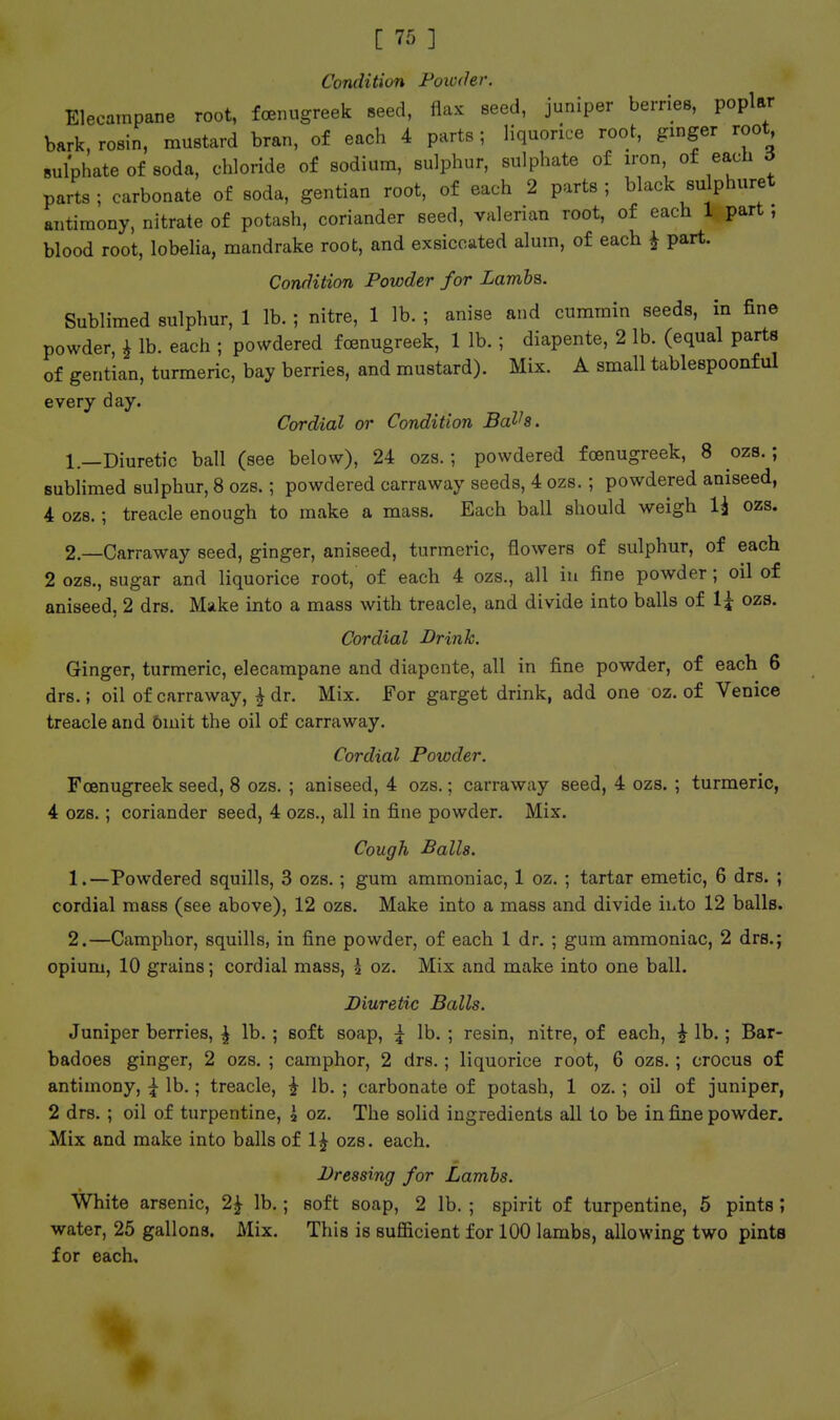 Condition Foictler. Elecampane root, foenugreek seed, flax seed, juniper berries, poplar bark, rosin, mustard bran, of each 4 parts; liquorice root, gmger root Bulphate of soda, chloride of sodium, sulphur, sulphate of iron of each 6 parts; carbonate of soda, gentian root, of each 2 parts; black sulphuret antimony, nitrate of potash, coriander seed, valerian root, of each 1 part, blood root, lobeha, mandrake root, and exsicciited alum, of each i part. Condition Powder for Lambs. Sublimed sulphur, 1 lb. ; nitre, 1 lb. ; anise and cummin seeds, in fine powder, i lb. each ; powdered foenugreek, 1 lb. ; diapente, 2 lb. (equal parts of gentian, turmeric, bay berries, and mustard). Mix. A small tablespoonful every day. Cordial or Condition BaVa. 1.—Diuretic ball (see below), 24 ozs.; powdered foenugreek, 8 ozs.; sublimed sulphur, 8 ozs.; powdered carraway seeds, 4 ozs.; powdered aniseed, 4 ozs.; treacle enough to make a mass. Each ball should weigh 1^ ozs. 2—Carraway seed, ginger, aniseed, turmeric, flowers of sulphur, of each 2 ozs., sugar and liquorice root, of each 4 ozs., all iu fine powder; oil of aniseed, 2 drs. Make into a mass with treacle, and divide into balls of l\ ozs. Cordial Drink. Ginger, turmeric, elecampane and diapente, all in fine powder, of each 6 drs.; oil of carraway, ^ dr. Mix. For garget drink, add one oz. of Venice treacle and 5iuit the oil of carraway. Cordial Powder. Foenugreek seed, 8 ozs. ; aniseed, 4 ozs.; carraway seed, 4 ozs. ; turmeric, 4 ozs.; coriander seed, 4 ozs., all in fine powder. Mix. Cough Balls. 1. —Powdered squills, 3 ozs.; gum ammoniac, 1 oz. ; tartar emetic, 6 drs. ; cordial mass (see above), 12 ozs. Make into a mass and divide ihto 12 balls. 2. —Camphor, squills, in fine powder, of each 1 dr. ; gum ammoniac, 2 drs.; opium, 10 grains; cordial mass, h oz. Mix and make into one ball. Diuretic Balls. Juniper berries, \ lb. ; soft soap, \ lb. ; resin, nitre, of each, ^ lb.; Bar- badoes ginger, 2 ozs. ; camphor, 2 drs.; liquorice root, 6 ozs.; crocus of antimony, \ lb.; treacle, i lb, ; carbonate of potash, 1 oz.; oil of juniper, 2 drs. ; oil of turpentine, i oz. The solid ingredients all to be in fine powder. Mix and make into balls of 1^ ozs. each. Dressing for Lambs. White arsenic, 2^ lb.; soft soap, 2 lb. ; spirit of turpentine, 5 pints; water, 25 gallons. Mix. This is sufiicient for 100 lambs, allowing two pints for each.