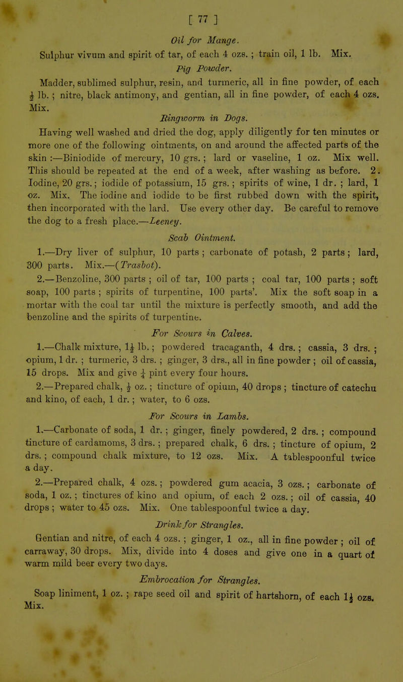 Oil for Mange. Sulphur vivum and spirit of tar, of each 4 ozs. ; train oil, 1 lb. Mix, Pig Powder. Madder, sublimed sulphur, resin, and turmeric, all in fine powder, of each ^ lb. ; nitre, black antimony, and gentian, all in fine powder, of each 4 ozs. Mix. JUngworm in Dogs. Having well washed and dried the dog, apply diligently for ten minutes or more one of the following ointments, on and around the affected parts of the skin :—Biniodide of mercury, 10 grs.; lard or vaseline, 1 oz. Mix well. This should be repeated at the end of a week, after washing as before. 2. Iodine, 20 grs.; iodide of potassium, 15 grs.; spirits of wine, 1 dr. ; lard, 1 oz. Mix. The iodine and iodide to be first rubbed down with the spirit, then incorporated with the lard. Use every other day. Be careful to remove the dog to a fresh place.—Leeney. Scab Ointment. 1. —Dry liver of sulphur, 10 parts ; carbonate of potash, 2 parts; lard, 300 parts. Mix.—(Trasbot). 2. —Benzoline, 300 parts ; oil of tar, 100 parts ; coal tar, 100 parts ; soft soap, 100 parts ; spirits of turpentine, 100 parts'. Mix the soft soap in a mortar with the coal tar until the mixture is perfectly smooth, and add the benzoline and the spirits of turpentine. For Scours in Calves. 1. —Chalk mixture, 1^ lb.; powdered tracaganth, 4 drs.; cassia, 3 drs. ; opium, 1 dr. ; turmeric, 3 drs. ; ginger, 3 drs., all in fine powder ; oil of cassia, 15 drops. Mix and give ^ pint every four hours. 2. —Prepared chalk, ^ oz.; tincture of opium, 40 drops ; tincture of catechu and kino, of each, 1 dr.; water, to 6 ozs. jFor Scours in Lambs. 1. —Carbonate of soda, 1 dr. ; ginger, finely powdered, 2 drs. ; compound tincture of cardamoms, 3 drs.; prepared chalk, 6 drs. ; tincture of opium, 2 drs. ; compound chalk mixture, to 12 ozs. Mix. A tablespoonful twice a day. 2. —Prepared chalk, 4 ozs.; powdered gum acacia, 3 ozs.; carbonate of soda, 1 oz. ; tinctures of kino and opium, of each 2 ozs.; oil of cassia 40 drops ; water to 45 ozs. Mix. One tablespoonful twice a day. Drink for Strangles. Gentian and nitre, of each 4 ozs. ; ginger, 1 oz., all in fine powder ; oil of carraway, 30 drops. Mix, divide into 4 doses and give one in a quart of warm mild beer every two days. Embrocation for Strangles. Soap liniment, 1 oz. ; rape seed oil and spirit of hartshorn, of each 1^ ozs. Mix.