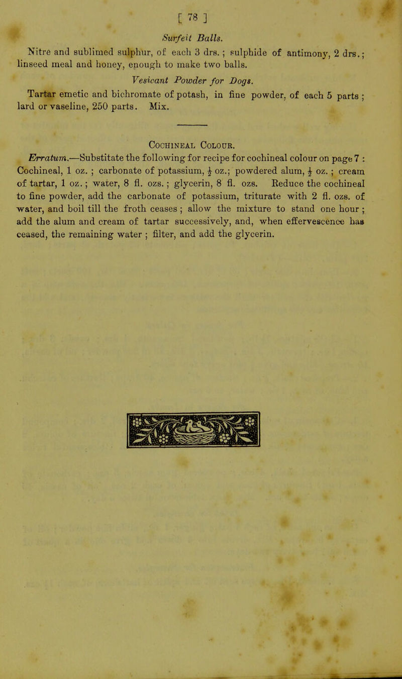 Surfeit Balls. Nitre and sublimed sulphur, of each 3 drs.; pulphide of antimony, 2 drs.; linseed meal and honey, enough to make two balls. Vesicant Powder for Dogs. Tartar emetic and bichromate of potash, in fine powder, of each 5 parts ; lard or vaseline, 250 parts. Mix. Cochineal Colour. Ehvatum.—Substitate the following for recipe for cochineal colour on page 7 : Cochineal, 1 oz. ; carbonate of potassium, ^ oz.; powdered alum, ^ oz. ; cream of tartar, 1 oz.; water, 8 fl. ozs.; glycerin, 8 fl. ozs. Reduce the cochineal to fine powder, add the carbonate of potassium, triturate with 2 fl. ozs. of water, and boil till the froth ceases ; allow the mixture to stand one hour ; add the alum and cream of tartar successively, and, when effervescence has ceased, the remaining water ; filter, and add the glycerin.