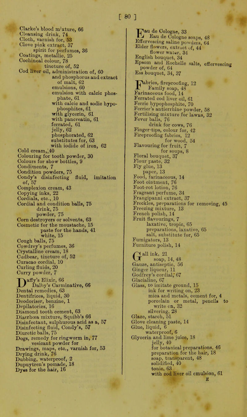 I C 80 ] Clarke's blood tn'xture, 66 Cleansing drink, 74 Cloth, varnish for, 53 Clove pink extract, 37 spirit for perfumes, 36 Coatings, metallic, 25 Cochineal colour, 78 tincture of, 52 Cod liver oil, administration of, 60 and phosphorus and extract of malt, 62 emulsions, 60 emulsion with calcic phos- phate, 61 with calcic and sodic hjpo- phosphites, 61 with glycerin, 61 with pane reatin, 61 ferrated, 61 jelly, 62 phosphorated, 62 substitutes for, 63 with iodide of iron, 62 Cold cream, 140 Colouring for tooth powder, 30 Colours for show bottles, 9 Condiments, 7 Condition powders, 75 Condy's disinfecting fluid, imitation of, 57 Complexion cream, 43 Copying inks, 22 Cordials, etc., 10 Cordial and condition balls, 75 drink, 75 powder, 75 Corn destroyers or solvents, 63 Cosmetic for the moustache, 15 paste for the hands, 41 white, 15 Cough balls, 75 Cowdrey's perfumes, 36 Crystalline cream, 18 Cudbear, tincture of, 52 Curacao cordial, 10 Curling fluids, 20 Curry powder, 7 Daffy's Elixir, 66 Dalhy's Carminative, 66 Dental remedies, 63 Dentifrices, liquid, 30 Deodoriser, benzine, 1 Depilatories, 16 Diamond tooth cement, 63 Diarrhoea mixture, Squibb's 66 Disinfectant, sulphurous acid as a, 57 Disinfecting fluid, Condy's, 57 Diuretic balls, 75 Dogs, remedy for ringworm in, 77 vesicant powder for Drawings, maps, etc., varnish for, 53 Drying drink, 76 Dubbing, waterproof, 2 Dupuytren's pomade, 18 Dyes for the hair, 16 Tj^au de Cologne, 33 J Eau de Cologne soaps, 48 Effervescing saline powdeis, 64 Elder flowers, extract uf, 44 flower wacwr, 34 English bouquet, 34 Epsom and Hochelle salts, effervescin powder of, 64 Ess bouquet, 34, 37 Fbrics,. fireproofing, 12 Family soap, 48 Farinaceous food, 14 Ferrated cod liver oil, 61 Ferric hypophosphite, 70 Ferrier's autierrhine powder, 58 Fertilising mixture for lawns, 32 Fever balls, 76 drink for cows, 76 Finger-tips, colour for, 42 Fireproofing fabrics, 12 for wood, 54 Flavouring for fruit, 7 for soups, 8 Floral bouquet, 37 Flour paste, 32 Fly glue, 13 paper, 13 Food, farinaceous, 14 Foot ointment, 76 Foot-rot lotion, 76 Fragrant perfume, 34 Frangiijanni extract, 37 Freckles, preparations for removing, 45 Freezing mixture, 13 French polish, 14 Fruit flavourings, 7 laxative, tropic, 65 preparations, laxative, 65 salt, substitute for, 65 Fumigators, 13 Furniture polish, 14 Gall ink, 21 soap, 14, 48 Gauze, antiseptic, 56 Ginger liqueur, 11 Godfrey's cordial,* 67 Glacialine, 67 Glass, to imitate ground, 15 ink for writing on, 23 mica and metals, cement for, 4 porcelain or metal, pencils to write on, 32 silvering, 28 Glaze, starch, 51 Glove cleaning paste, 14 Glue, liquid, 6 waterproof, 6 Glycerin and lime juice, 18 jelly, 40 for botanical preparations, 46 preparation for the hair, 18 soap, transparent, 48 solidified, 40 tonic, 63 with cod liver oil emulsion, 61 S