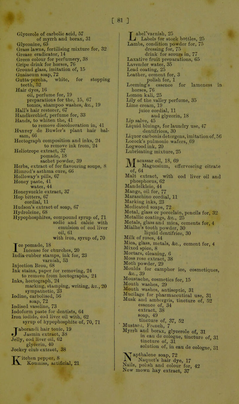 Glycerole of carbolic acid, 57 of myrrh and borax, 31 Glyconiiie, G3 Grass lawns, fertilising mixture for, 32 Grease eradicator, 14 Green colour for perfumery, 38 Gripe drink for horses, 76 Ground glass, imitation of, 15 Guaiacum soap, 72 Gutta-percha, white, for stopping teeth, 52 Hair dyes, 16 oil, perfume for, 19 preparations for the, 15, 67 tonics, shampoo washes, &c., 19 Hall's hair restorer, 67 Handkerchief, perfume for, 33 Hands, to whiten the, 41 to remove discolouration in, 41 Hmyey de Buwler's plant hair bal- sam, 66 Hectograph composition and inks, 24 to remove ink from, 24 Heliotrope extract, 37 pomade, 18 sachet powder, 39 Herbs, extract of for flavouring soups, 8 Himrod's asthma cure, 66 HoUoway's pills, 67 Honey paste, 41 water, 44 Honeysuckle extract, 37 Hop bitters, 67 cordial, 11 Hudson's extract of soap, 67 Hydroleine, 68 Hypophosphites, compound syrup of, 71 sodic and calcic with emulsion of cod liver oil, 61 with iron, syrup of, 70 Ice pomade, 18 Incense for churches, 20 India-rubber stamps, ink for, 23 varnish, 53 Injection Brou, 68 Ink stains, paper for removing, 24 to remove from hectographs, 21 Inks, hectograph, 24 marking, stamping, writing, &c.j 20 symiJathetic, 23 Iodine, carbolised, 56 soap, 72 Iodised vaseline, 73 Iodoform paste for dentists, 64 Iron iodide, cod liver oil with, 62 syrup of hypophosphite of, 70, 71 Jaboramli hair tonic, 19 Jasmin extract, 36 Jelly, cod liver oil, 62 glycerin, 40 Jockey club extract, 38 Kitchen pepper, 8 Koumiss, aitificial, 21 Labervarnish, 25 Labels for stock bottles, 25 Lambs, condition powder for, 75 dressing for, 75 drink for scours in, 77 Laxative fruit preparations, 65 Lavender water, 35 Lead coating, 25 Leather, cement for, 3 polish for, 1 Leemings essence for lameness in horses, 76 Lemon kali, 25 Lily of the valley perfume, 35 Lime cream, 19 juice cordial, 11 and glycerin, 18 Lip salve, 45 Liquid bluings, for laundry use, 47 dentifrices, 30 Liquor carboiiis detergens, imitation of, 50 Locock's pulmonic wafers, 69 Logwood ink, 20 Lubricating mixture, 25 Macassar oil, 18, 69 Magnesium, effervescing citrate of, 64 Malt extract, with cod liver oil and phosphorus, 62 Mandelkleie, 44 Mange, oil for, 77 Maraschino cordial, 11 Marking inks, 23 Medicated soaps, 72 Metal, glass or porcelain, pencils for, 32 Metallic coatings, &c., 25 Metals, glass and mica, cements for, 4 Mialhe's tooth powder, 30 liquid dentifrice, 30 Milk of roses, 44 Mica, glass, metals, &c., cement for, 4 Mixed apice, 8 Mortars, cleaning, 6 Moss rose extract, 38 Moth powder, 29 Moulds for camphor ice, cosmetiques, &c., 39 . ' Moustache, cosmetics for, 15 Mouth washes, 29 Mouth washes, antiseptic, 31 Mucilage for pharmaceutical use, 31 Musk and ambergris, tincture of, 52 essence of, 34 extract, 38 soap, 49 tincture of, 37, 52 Mustar.i, French, 7 Myrrh and borax, glycerole of, 31 in eau de cologne, tincture of. 31 tincture of, 31 solution of, in eau de cologne, 31 Napthalene soap, 72 Naquet's hair dye, 17 Nails, polish and colour for, 42 New mown hay extract, 37