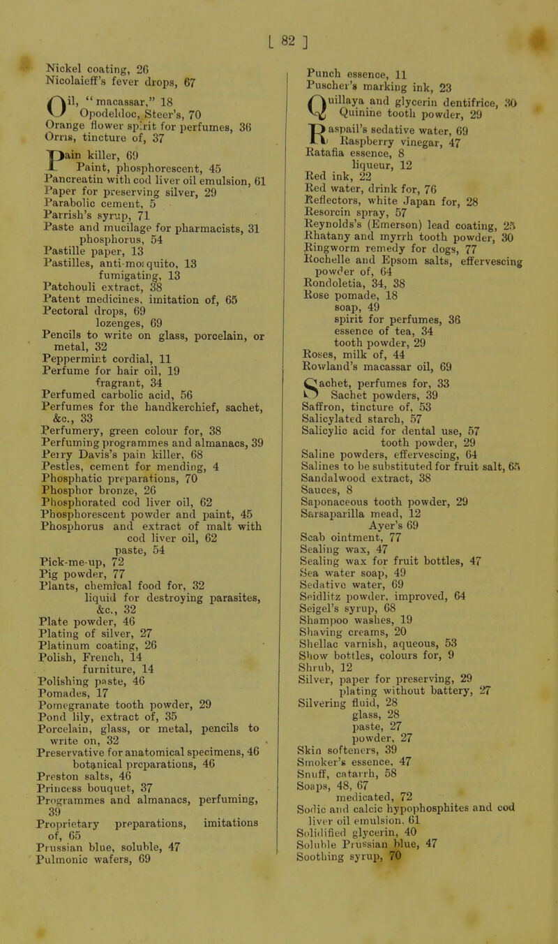 Nickel coating, 2G Nicolaieff's fever drops, 67 Oil, macassar, 18 Opodeldoc, Steer's, 70 Orange flower spirit for perfumes, 36 Orris, tincture of, 37 Pain killer, 69 Paint, phosi^horescent, 45 Pancreatin with cod liver oil emulsion, 61 Paper for preserving silver, 29 Parabolic cement, 5 Parrish's syrup, 71 Paste and mucilage for pharmacists, 31 phosphorus, 54 Pastille paper, 13 Pastilles, anti-mosquito, 13 fumigating, 13 Patchouli extract, 38 Patent medicines, imitation of, 65 Pectoral drops, 69 lozenges, 69 Pencils to write on glass, porcelain, or metal, 32 Peppermint cordial, 11 Perfume for hair oil, 19 fragrant, 34 Perfumed carbolic acid, 56 Perfumes for the handkerchief, sachet, &c., 33 Perfumery, green colour for, 38 Perfuming programmes and almanacs, 39 Peiry Davis's pain killer, 68 Pestles, cement for mending, 4 Phosphatic preparations, 70 Phosphor bronze, 26 Phosphorated cod liver oil, 62 Phosphorescent powder and paint, 45 Phosphorus and extract of malt with cod liver oil, 62 paste, 54 Pick-me-up, 72 Pig powder, 77 Plants, chemical food for, 32 liquid for destroying parasites, &c., 32 Plate powder, 46 Plating of silver, 27 Platinum coating, 26 Polish, French, 14 furniture, 14 Polishing paste, 46 Pomades, 17 Pomegranate tooth powder, 29 Pond lily, extract of, 35 Porcelain, glass, or metal, pencils to write on, 32 Preservative for anatomical specimens, 46 botanical preparations, 46 Preston salts, 46 Princess bouquet, 37 Programmes and almanacs, perfuming, 39 Proprietary preparations, imitations of, 65 Prussian blue, soluble, 47 Pulmonic wafers, 69 Punch essence, 11 Puscher's marking ink, 23 Quillaya and glycerin dentifrice, liO Quinine tooth powder, 29 Raspail's sedative water, 69 ' Raspberry vinegar, 47 Ratafia essence, 8 liqueur, 12 Red ink, 22 Red water, drink for, 76 Reflectors, white Japan for, 28 Resorcin spray, 57 Reynolds's (Emerson) lead coating, 25 Rhatany and myrrh tooth powder, 30 Ringworm remedy for dogs, 77 Rochelle and Epsom salts, effervescing powder of, 64 Rondoletia, 34, 38 Rose pomade, 18 soap, 49 spirit for perfumes, 36 essence of tea, 34 tooth powder, 29 Roses, milk of, 44 RoMfland's macassar oil, 69 Sachet, perfumes for, 33 Sachet powders, 39 Saffron, tincture of, 53 Salicylated starch, 57 Salicylic acid for dental use, 57 tooth powder, 29 Saline powders, effervescing, 64 Salines to be substituted for fruit salt, 65 Sandalwood extract, 38 Sauces, 8 Saponaceous tooth powder, 29 Sarsaparilla mead, 12 Ayer's 69 Scab ointment, 77 Sealing wax, 47 Sealing wax for fruit bottles, 47 Sea water soap, 49 Sedrttivc water, 69 Seidlitz powder, improved, 64 Seigel's syrup, 68 Shampoo washes, 19 Shaving creams, 20 Shellac varnish, aqueous, 53 Show bottles, colours for, 9 Shrub, 12 Silver, paper for preserving, 29 plating without battery, 27 Silvering fluid, 28 glass, 28 paste, 27 powder, 27 Skin softeners, 39 Smoker's essence, 47 Snuff, catarrh, 58 Soaps, 48, 67 metlicated, 72 Soflic and calcic hypophosphites and cod liver oil emulsion. 61 Solidified glycerin, 40 Soluble Prussian blue, 47 Soothing syrup, 70