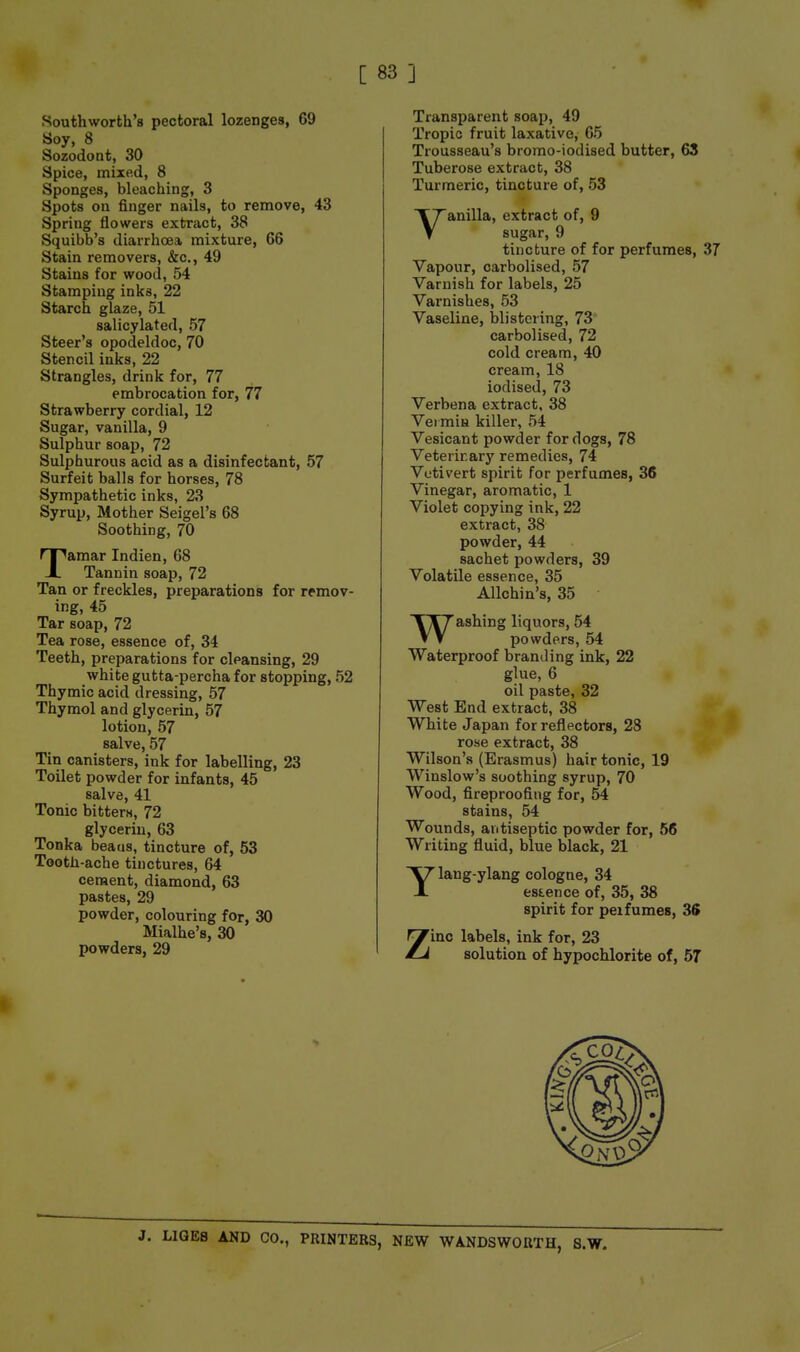 Southworth's pectoral lozenges, 69 Soy, 8 Sozodont, 30 Spice, mixed, 8 Sponges, bleaching, 3 Spots on finger nails, to remove, 43 Spring flowers extract, 38 Squibb's diarrhoea mixture, 66 Stain removers, &c., 49 Stains for wood, 54 Stamping inks, 22 Starch glaze, 51 salicylated, 57 Steer's opodeldoc, 70 Stencil inks, 22 Strangles, drink for, 77 embrocation for, 77 Strawberry cordial, 12 Sugar, vanilla, 9 Sulphur soap, 72 Sulphurous acid as a disinfectant, 57 Surfeit balls for horses, 78 Sympathetic inks, 23 Syrup, Mother Seigel's 68 Soothing, 70 Tamar Indien, 68 Tannin soap, 72 Tan or freckles, preparations for remov- ing, 45 Tar soap, 72 Tea rose, essence of, 34 Teeth, preparations for cleansing, 29 white gutta-percha for stopping, 52 Thymic acid dressing, 57 Thymol and glycerin, 57 lotion, 57 salve, 57 Tin canisters, ink for labelling, 23 Toilet powder for infants, 45 salve, 41 Tonic bitters, 72 glycerin, 63 Tonka beaus, tincture of, 53 Tooth-ache tinctures, 64 ceraent, diamond, 63 pastes, 29 powder, colouring for, 30 Mialhe's, 30 powders, 29 Transparent soap, 49 Tropic fruit laxative, 65 Trousseau's bromo-iodised butter, 63 Tuberose extract, 38 Turmeric, tincture of, 53 Vanilla, extract of, 9 sugar, 9 tincture of for perfumes, 37 Vapour, carbolised, 57 Varnish for labels, 25 Varnishes, 53 Vaseline, lilistoring, 73* carbolised, 72 cold cream, 40 cream, 18 iodised, 73 Verbena extract, 38 Vei mifi killer, 54 Vesicant powder for dogs, 78 Veterinary remedies, 74 Votivert spirit for perfumes, 36 Vinegar, aromatic, 1 Violet copying ink, 22 extract, 38 powder, 44 sachet powders, 39 Volatile essence, 35 Allchin's, 35 Washing liquors, 54 powders, 54 Waterproof branding ink, 22 glue, 6 oil paste, 32 West End extract, 38 White Japan for reflectors, 28 rose extract, 38 Wilson's (Erasmus) hair tonic, 19 Winslow's soothing syrup, 70 Wood, fireproofing for, 54 stains, 54 Wounds, antiseptic powder for, 56 Writing fluid, blue black, 21 Ylang-ylang cologne, 34 essence of, 35, 38 spirit for peifumes, 36 Zinc labels, ink for, 23 solution of hypochlorite of, 57 . LIQE8 AND CO., PRINTERS, NEW WANDSWORTH, S.W.