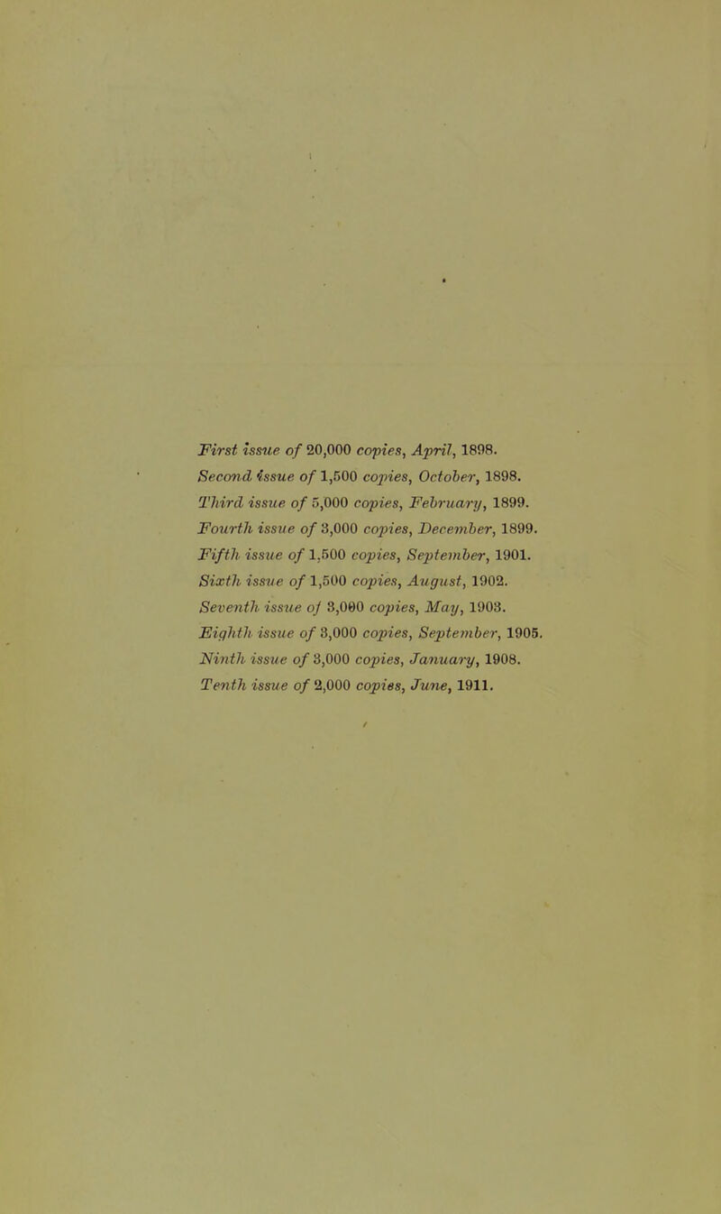 First issue of 20,000 copies, April, 1898. Second issue of 1,500 copies, October, 1898. Third issue of 5,000 copies, February, 1899. Fourth issue of 3,000 copies, December, 1899. Fifth issue of 1,500 copies, September, 1901. Sixth issue of 1,500 copies, August, 1902. Seventh issue oj 3,000 copies. May, 1908. Eighth issue of 3,000 copies, September, 1905, Ninth issue o/3,000 copies, January, 1908. Tenth issue of 2,000 copies, June, 1911.