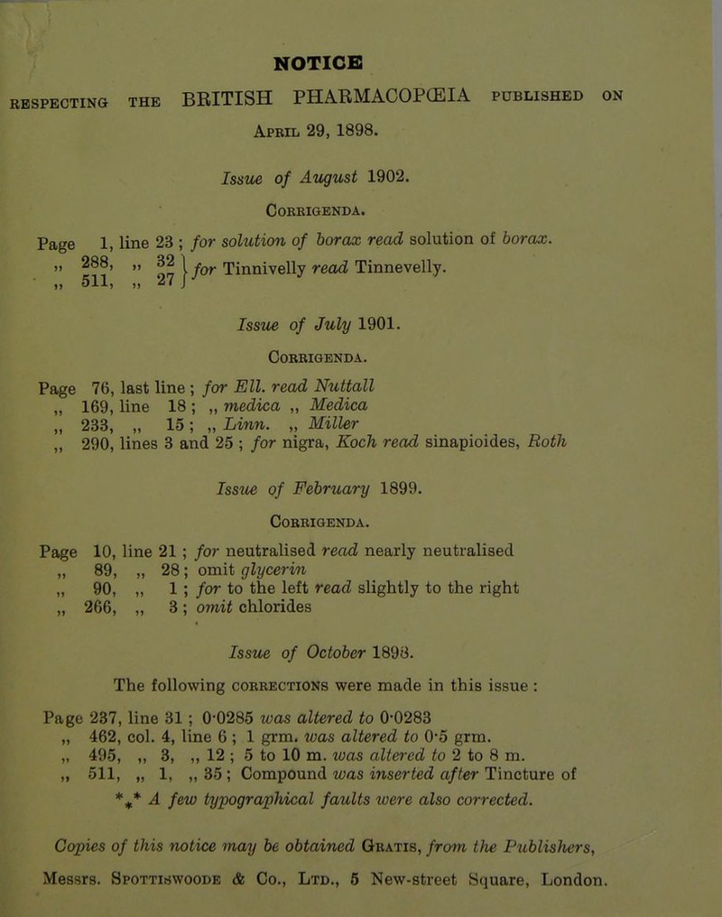 NOTICE RESPECTING THE BEITISH PHARMACOPCEIA published on Apbil 29, 1898. Isstie of Atigust 1902. Corrigenda. Page 1, line 23 ; for solution of borax read solution of borax. „ 288, „ for TUnniveWy read TinneveWj. „ 511, „ 27 J Issue of July 1901. Corrigenda. Page 76, last line ; for Ell. read Nuttall „ 169, line 18 ; „ medica „ Medica „ 233, „ 15; „ Linn. „ Miller „ 290, lines 3 and 25 ; for nigra, Koch read sinapioides, Roth Issue of February 1899. Corrigenda. Page 10, line 21 ; for neutralised read nearly neutralised „ 89, „ 28; omit glycerin „ 90, „ 1; for to the left read slightly to the right „ 266, „ 3; omit chlorides Issue of October 1898. The following corrections were made in this issue : Page 237, line 31 ; 0-0285 was altered to 0-0283 „ 462, col. 4, line 6 ; 1 grm. was altered to 0-5 grm. „ 495, „ 3, „ 12 ; 5 to 10 m. was altered to 2 to 8 m. „ 511, „ 1, „ 35 ; Compound was inserted after Tincture of A few typographical faults were also corrected. Copies of this notice may be obtained Gratis, from the PublisJiers, Messrs. Spottiswoode & Co., Ltd., 5 New-street Square, London.