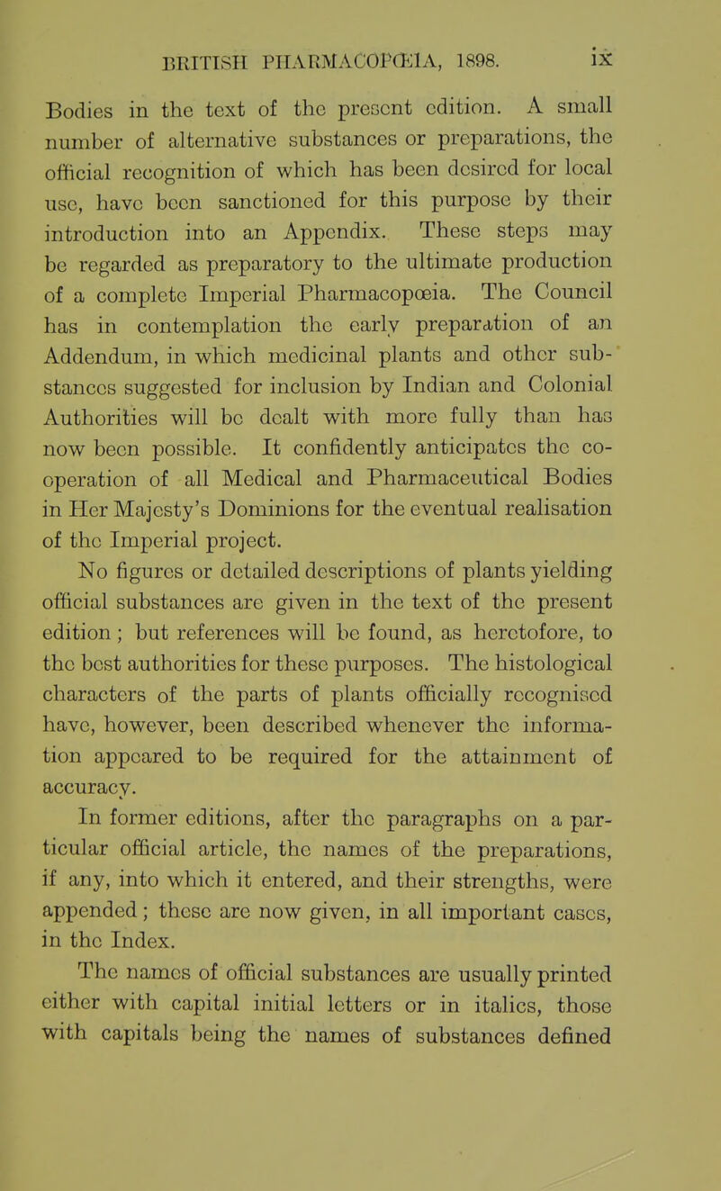 Bodies in the text of the preccnt edition. A small number of alternative substances or preparations, the official recognition of which has been desired for local use, have been sanctioned for this purpose by their introduction into an Appendix. These steps may be regarded as preparatory to the ultimate production of a complete Imperial Pharmacopoeia. The Council has in contemplation the early preparation of an Addendum, in which medicinal plants and other sub- stances suggested for inclusion by Indian and Colonial Authorities will be dealt with more fully than has now been possible. It confidently anticipates the co- operation of all Medical and Pharmaceutical Bodies in Her Majesty's Dominions for the eventual realisation of the Imperial project. No figures or detailed descriptions of plants yielding ofBcial substances are given in the text of the present edition; but references will be found, as heretofore, to the best authorities for these purposes. The histological characters of the parts of plants officially recognised have, however, been described whenever the informa- tion appeared to be required for the attainment of accuracy. In former editions, after the paragraphs on a par- ticular official article, the names of the preparations, if any, into which it entered, and their strengths, were appended; these are now given, in all important cases, in the Index. The names of official substances are usually printed either with capital initial letters or in itaUcs, those with capitals being the names of substances defined