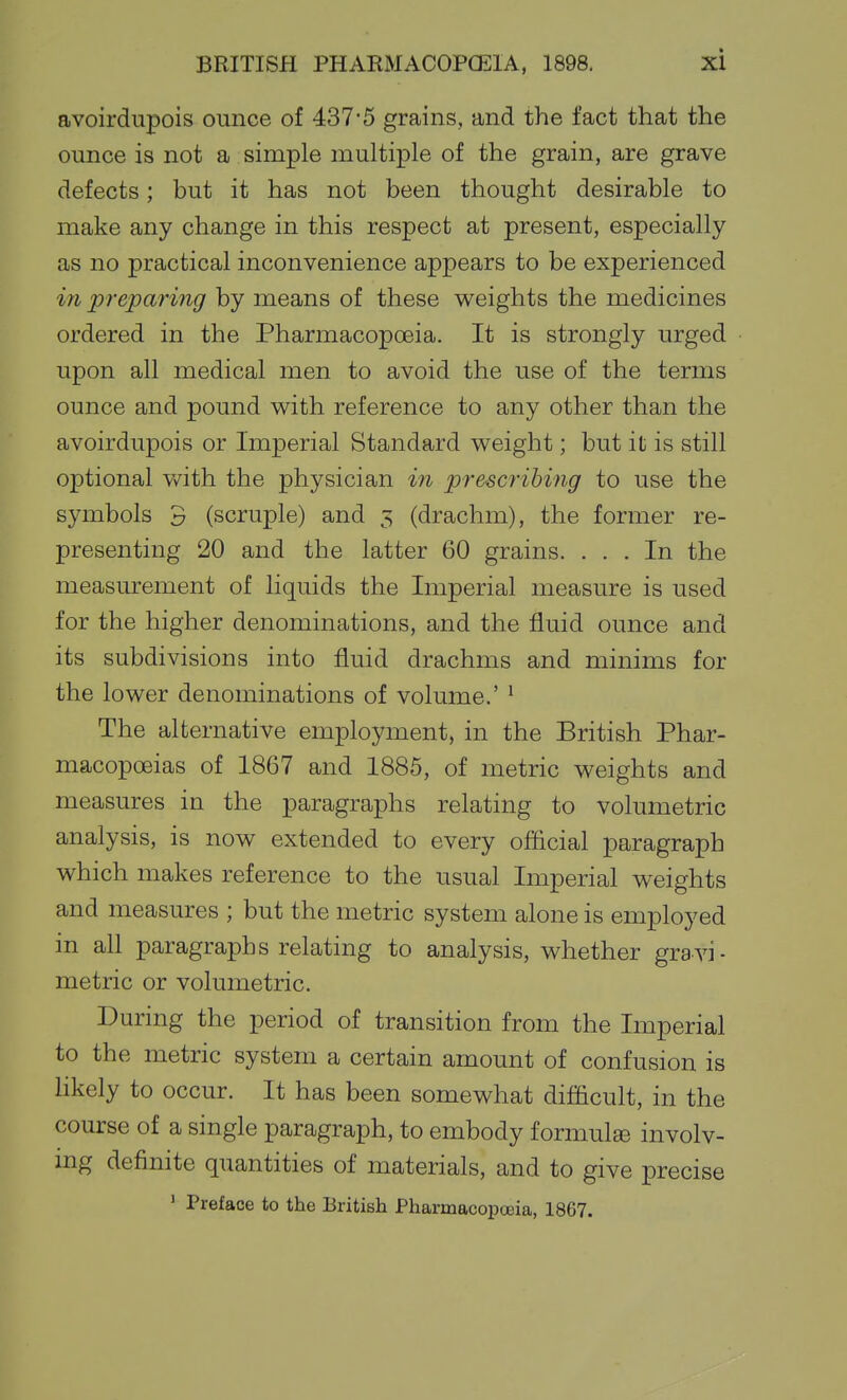 avoirdupois ounce of 437'5 grains, and the fact that the ounce is not a simple multiple of the grain, are grave defects; but it has not been thought desirable to make any change in this respect at present, especially as no practical inconvenience appears to be experienced in preparing by means of these weights the medicines ordered in the Pharmacopoeia. It is strongly urged upon all medical men to avoid the use of the terms ounce and pound with reference to any other than the avoirdupois or Imperial Standard weight; but it is still optional v/ith the physician in prescribing to use the symbols 3 (scruple) and 3 (drachm), the former re- presenting 20 and the latter 60 grains. ... In the measurement of liquids the Imperial measure is used for the higher denominations, and the fluid ounce and its subdivisions into fluid drachms and minims for the lower denominations of volume.' ^ The alternative employment, in the British Phar- macopoeias of 1867 and 1885, of metric weights and measures in the paragraphs relating to volumetric analysis, is now extended to every official paragraph which makes reference to the usual Imperial weights and measures ; but the metric system alone is employed in all paragraphs relating to analysis, whether gravi- metric or volumetric. During the period of transition from the Imperial to the metric system a certain amount of confusion is hkely to occur. It has been somewhat difficult, in the course of a single paragraph, to embody formulae involv- ing definite quantities of materials, and to give precise