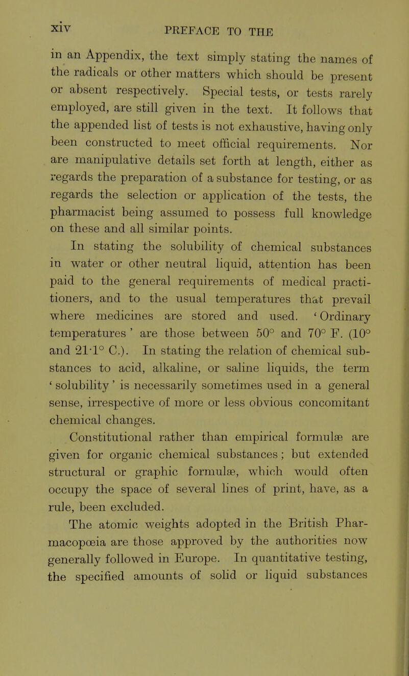 in an Appendix, the text simply stating the names of the radicals or other matters which should be present or absent respectively. Special tests, or tests rarely employed, are still given in the text. It follows that the appended list of tests is not exhaustive, having only been constructed to meet official requirements. Nor are manipulative details set forth at length, either as regards the preparation of a substance for testing, or as regards the selection or apphcation of the tests, the pharmacist being assumed to possess full knowledge on these and all similar points. In stating the solubility of chemical substances in water or other neutral liquid, attention has been paid to the general requirements of medical practi- tioners, and to the usual temperatures that prevail where medicines are stored and used. ' Ordinary temperatures ' are those between 50° and 70° F. (10° and 21-1° C). In stating the relation of chemical sub- stances to acid, alkaline, or saline liquids, the term ' solubility' is necessarily sometimes used in a general sense, irrespective of more or less obvious concomitant chemical changes. Constitutional rather than empirical formulae are given for organic chemical substances ; but extended structural or graphic formula, which would often occupj'' the space of several lines of print, have, as a rule, been excluded. The atomic weights adopted in the British Phar- macopoeia are those approved by the authorities now generally followed in Europe. In quantitative testing, the specified amounts of solid or liquid substances