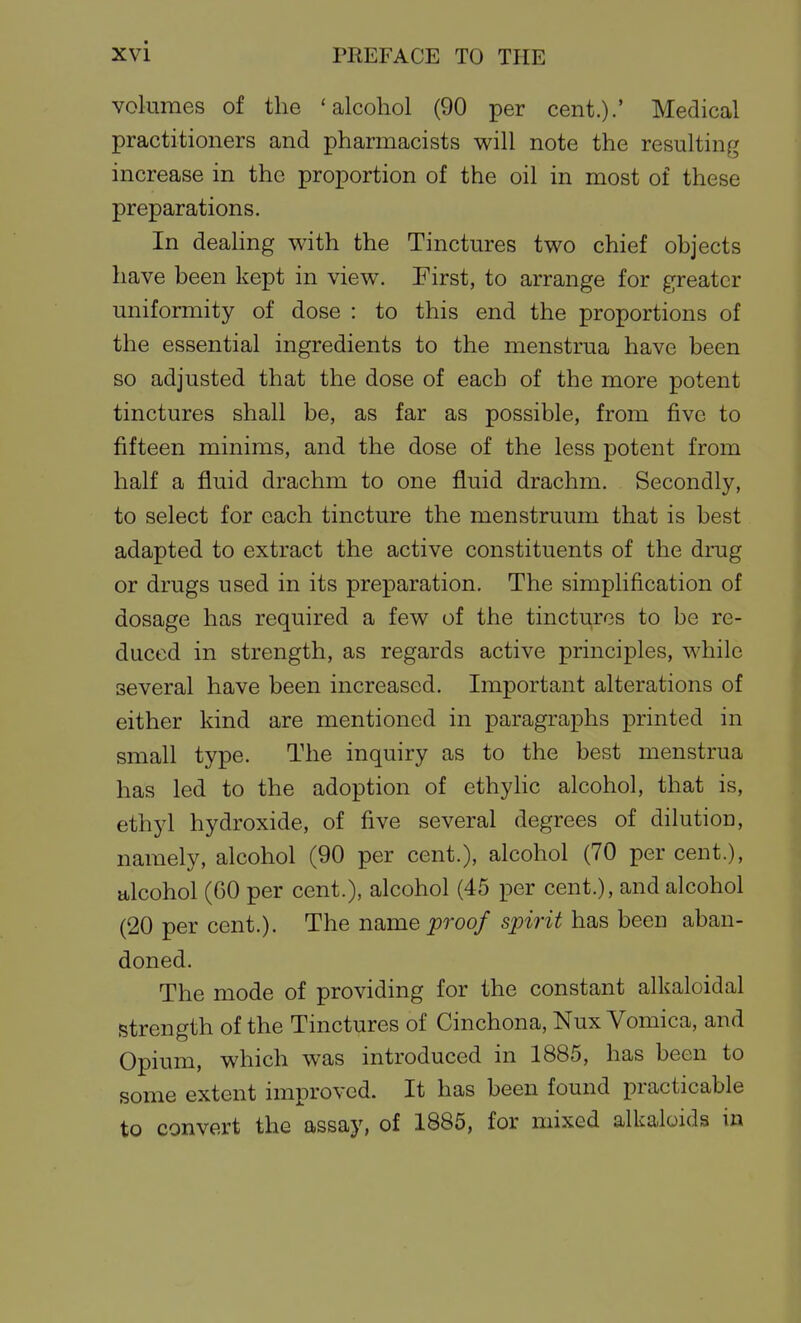 volumes of the 'alcohol (90 per cent.).' Medical practitioners and pharmacists will note the resulting increase in the proportion of the oil in most of these preparations. In deahng with the Tinctures two chief objects have been kept in view. First, to arrange for greater uniformity of dose : to this end the proportions of the essential ingredients to the menstrua have been so adjusted that the dose of each of the more potent tinctures shall be, as far as possible, from five to fifteen minims, and the dose of the less potent from half a fluid drachm to one fluid drachm. Secondly, to select for each tincture the menstruum that is best adapted to extract the active constituents of the drug or drugs used in its preparation. The simplification of dosage has required a few of the tinctures to be re- duced in strength, as regards active principles, while several have been increased. Important alterations of either kind are mentioned in paragraphs printed in small type. The inquiry as to the best menstrua has led to the adoption of ethylic alcohol, that is, ethyl hydroxide, of five several degrees of dilution, namely, alcohol (90 per cent.), alcohol (70 per cent.), alcohol (60 per cent.), alcohol (45 per cent.), and alcohol (20 per cent.). The iiQ,me proof spirit has been aban- doned. The mode of providing for the constant alkaloidal strength of the Tinctures of Cinchona, Nux Vomica, and Opium, which was introduced in 1885, has been to some extent improved. It has been found practicable to convert the assay, of 1885, for mixed alkaloids in