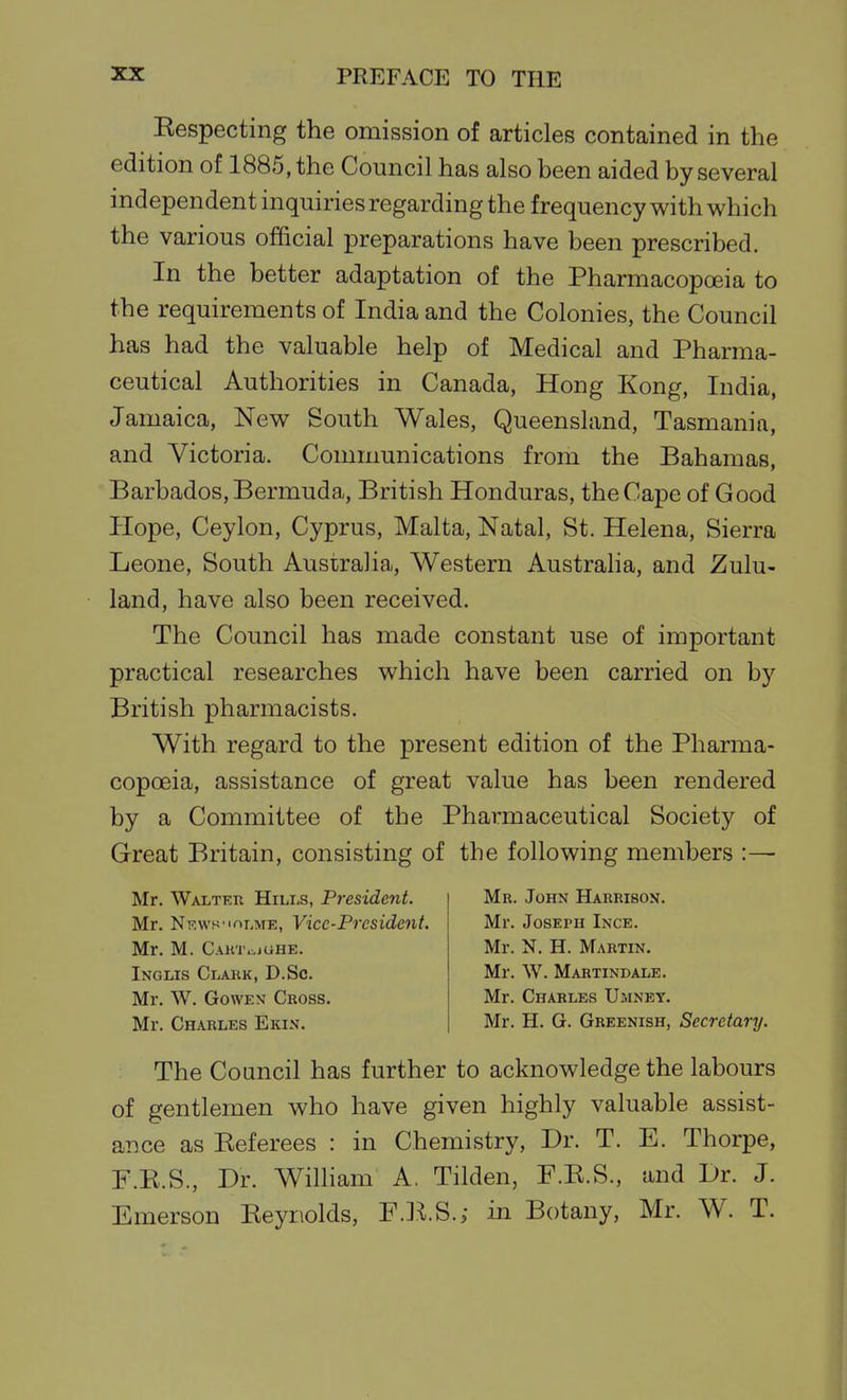 Eespecting the omission of articles contained in the edition of 1885, the Council has also been aided by several independent inquiries regarding the frequency with which the various official preparations have been prescribed. In the better adaptation of the Pharmacopoeia to the requirements of India and the Colonies, the Council has had the valuable help of Medical and Pharma- ceutical Authorities in Canada, Hong Kong, India, Jamaica, New South Wales, Queensland, Tasmania, and Victoria. Communications from the Bahamas, Barbados, Bermuda, British Honduras, the Cape of Good Hope, Ceylon, Cyprus, Malta, Natal, St. Helena, Sierra Leone, South Australia, Western Austraha, and Zulu- land, have also been received. The Council has made constant use of important practical researches which have been carried on by British pharmacists. With regard to the present edition of the Pharma- copoeia, assistance of great value has been rendered by a Committee of the Pharmaceutical Society of Great Britain, consisting of the following members :— Mr. Walter Hili-s, President. Mr. NRws'inr.ME, Vice-President. Mr. M. CAinviGHE. Inglis Clark, D.Sc. Mr. W. GowEN Cross. Mr. Charles Ekin. Mr. John Harrison. Mr. Joseph Ince. Mr. N. H. Martin. Mr. W. Martindale. Mr. Charles Umney. Mr. H. G. Greenish, Secretary. The Council has further to acknowledge the labours of gentlemen who have given highly valuable assist- ance as Eeferees : in Chemistry, Dr. T. E. Thorpe, F.E.S., Dr. Wilham A. Tilden, F.E.S., and Dr. J. Jlimerson Eeyriolds, F.]^.S.; in Botany, Mr. W. T.