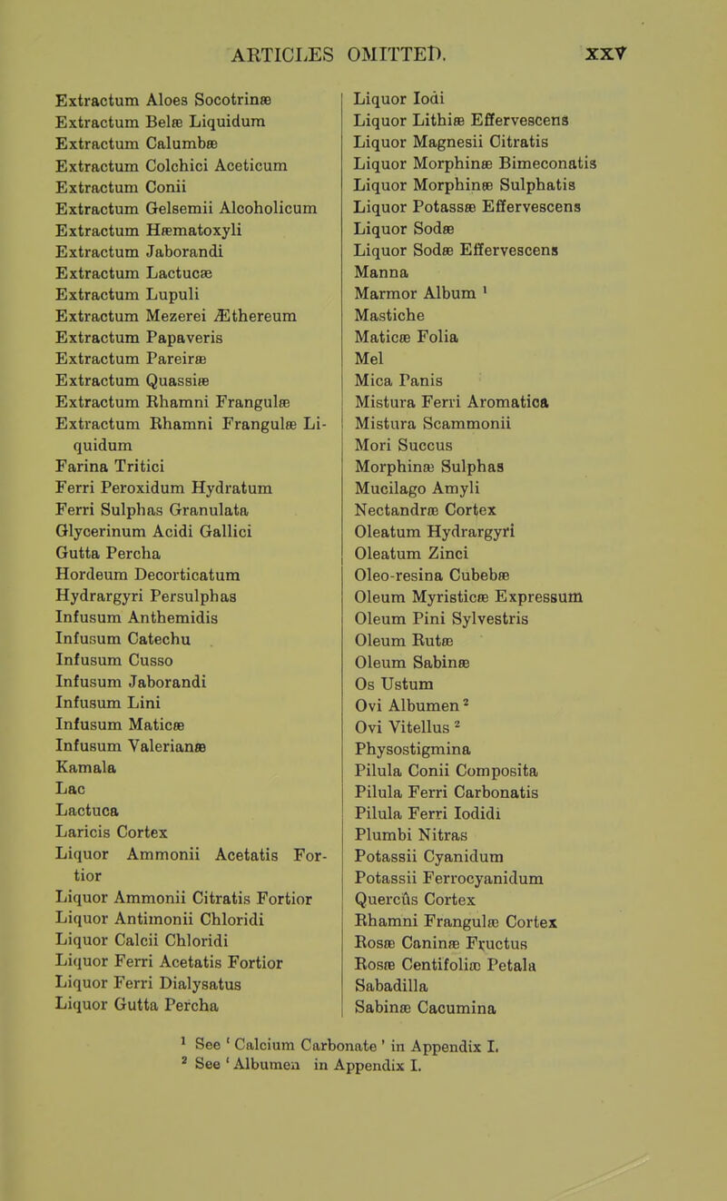 Extractum Aloes SocotrinaB Extractum Belse Liquidum Extractum Calumbee Extractum Colchici Aceticum Extractum Conii Extractum Gelsemii Alcoholicum Extractum Hfematoxyli Extractum Jaborandi Extractum Lactucse Extractum Lupuli Extractum Mezerei ^Ethereum Extractum Papaveris Extractum Pareirse Extractum Quassiae Extractum Rhamni Frangulee Extractum Rhamni Frangulee Li- quidum Farina Tritici Ferri Peroxidum Hydratum Ferri Sulphas Granulata Glycerinum Acidi Gallici Gutta Percha Hordeum Decorticatum Hydrargyri Persulphaa Infusum Anthemidis Infusum Catechu Infusum Cusso Infusum Jaborandi Infusum Lini Infusum Maticfle Infusum Valerian® Kamala Lac Lactuca Laricis Cortex Liquor Ammonii Acetatis For- tior Liquor Ammonii Citratis Fortior Liquor Antimonii Chloridi Liquor Calcii Chloridi Liquor Ferri Acetatis Fortior Liquor Ferri Dialysatus Liquor Gutta Percha Liquor lodi Liquor Lithise Effervescent Liquor Magnesii Citratis Liquor Morphinae Bimeconatis Liquor Morphinae Sulphatis Liquor Potassae Effervescens Liquor Sodas Liquor Sodae Effervescens Manna Marmor Album ' Mastiche MaticaB Folia Mel Mica Panis Mistura Ferri Aromatioa Mistura Scammonii Mori Succus Morphinaj Sulphas Mucilago Amyli NectandrBB Cortex Oleatum Hydrargyri Oleatum Zinci Oleo-resina Cubebae Oleum Myristicae Expressum Oleum Pini Sylvestris Oleum Rutae Oleum SabinsB Os Ustum Ovi Albumen'' Ovi Vitellus * Physostigmina Pilula Conii Composita Pilula Ferri Carbonatis Pilula Ferri lodidi Plumbi Nitras Potassii Cyanidum Potassii Ferrocyanidum Quercus Cortex Rhamni Frangulaa Cortex Rosac Caninae Fi;uctus Rosae Centifoliac Petala Sabadilla Sabinae Cacumina See ' Calcium Carbonate ' in Appendix 1. See ' Albumen in Appendix I.