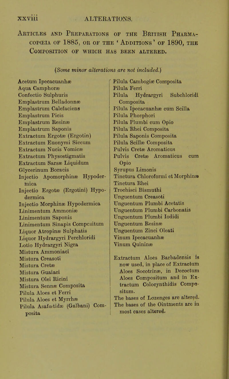 Articles and Preparations of the British Pharma- copceia of 1b85, or of the * additions* of 1890, the Composition of which has been altered. {Some minor alterations are not included.) Acetum Ipecacuanhae Aqua Camphoras Confectio Sulphuris Emplastrum Belladonnse Emplastrum Calefaciens Emplastrum Picis Emplastrum KesineB Emplastrum Saponis Extractum Ergotae (Ergotin) Extractum Euonyrai Siccum Extractum Nucis Vomicae Extractum Physostigmatis Extractum SarsBB Liquidum Glycerinum Boracis Injectio Apomorphinae Hypoder- mica Injectio Ergotoe (Ergotini) Hypo- dermica Injectio Morphinre Hypodermica Linimentum Ammoniee Linimentum Saponis Linimentum Sinapis Compcsitum Liquor Atropinee Sulphatis Liquor Hydrargyri Perchloridi Lotio Hydrargyri Nigra Mistura Ammoniaci Mistura Creasoti Mistura Cretse Mistura Guaiaci Mistura Olei Kicini Mistura Sennas Composita Pilula Aloes et Ferri Pilula Aloes et MyrrhfB Pilula Asafoetidas (Galbani) Com- posita Pilula Cambogiae Composita Pilula Ferri Pilula Hydrargyri Subchloridi Composita Pilula Ipecacuanhee cum Scilla Pilula Phosphori Pilula Plumbi cum Opio Pilula Rhei Composita Pilula Saponis Composita Pilula Scillae Composita Pulvis Cretae Aromaticus Pulvis Cretae Aromaticus cum Opio Syrupus Limonis Tinctura Chloroformi et Morphinai Tinctura Rhei Trochisci Bismuthi Unguentum Creasoti Unguentum Plumbi Acetatis Unguentum Plumbi Carbonatis Unguentum Plumbi lodidi Unguentum Resinae Unguentum Zinci Oleati Vinum Ipecacuanhse Vinum Quininae Extractum Aloes Barbadensis is now used, in place of Extractum Aloes Socotrinae, in Decoctum Aloes Compositum and in Ex- tractum Colocynthidis Compo- situm. The bases of Lozenges are altered. The bases of the Ointments are in most cases altered<