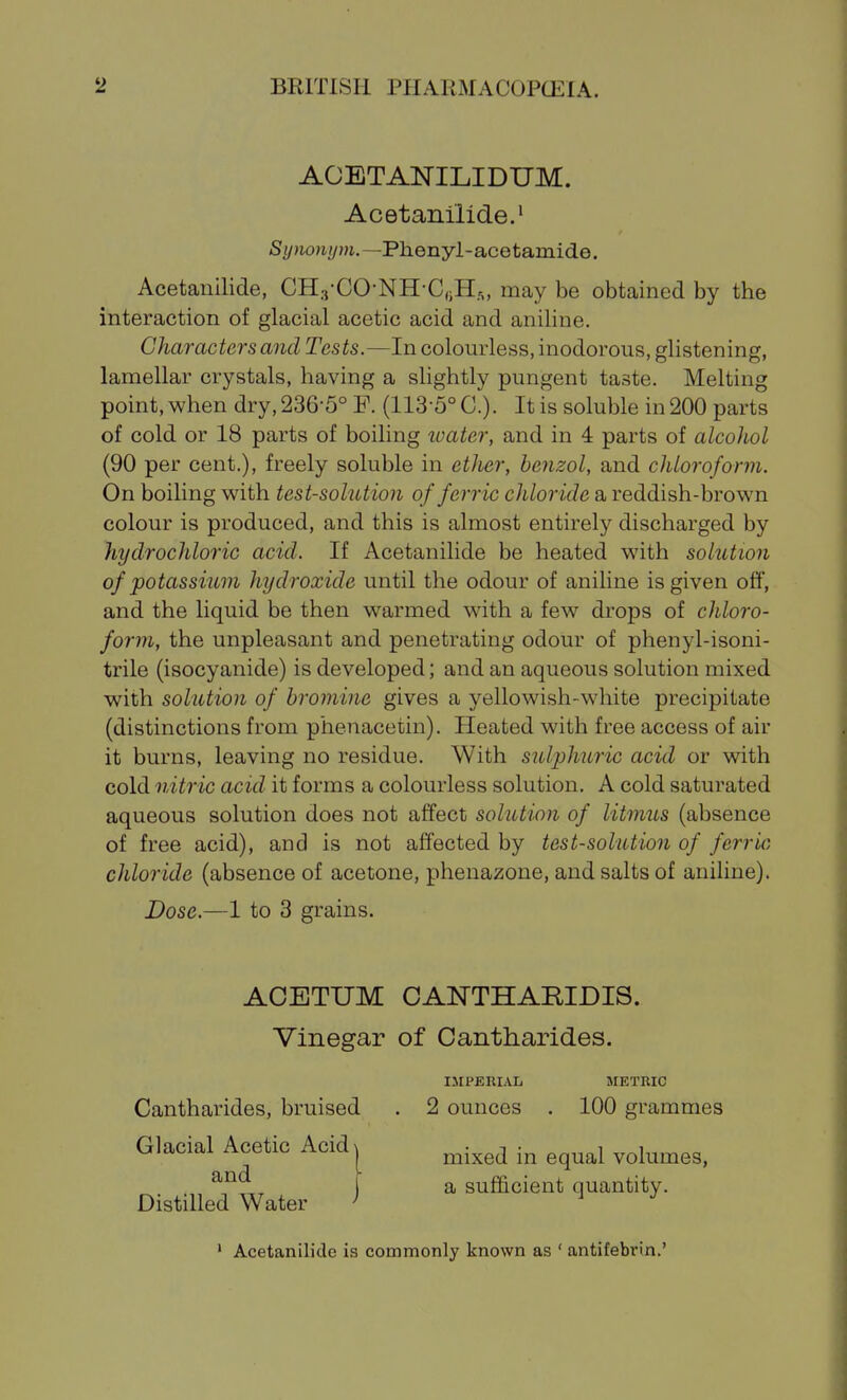 AOETANILIDUM. Acetanilide.' /S(/>io»i?/?/i.—Phenyl-acetamide. Acetanilide, CH.,-CO-NH-C,iH,, may be obtained by the interaction of glacial acetic acid and aniline. Characters and Tests.—In colourless, inodorous, glistening, lamellar crystals, having a slightly pungent taste. Melting point, when dry, 236-5° F. (113-5° C). It is soluble in 200 parts of cold or 18 parts of boiling ivater, and in 4 parts of alcohol (90 per cent.), freely soluble in ether, benzol, and chloroform. On boiling with test-solution of ferric chloride a reddish-brown colour is produced, and this is almost entirely discharged by hydrochloric acid. If Acetanilide be heated with solution of potassium hydroxide until the odour of aniline is given off, and the liquid be then warmed with a few drops of chloro- form, the unpleasant and penetrating odour of phenyl-isoni- trile (isocyanide) is developed; and an aqueous solution mixed with solution of bromine gives a yellowish-white precipitate (distinctions from phenacetin). Heated with free access of air it burns, leaving no residue. With sulphuric acid or with cold nitric acid it forms a colourless solution. A cold saturated aqueous solution does not affect solution of litmus (absence of free acid), and is not affected by test-solution of ferric chloride (absence of acetone, pheuazone, and salts of aniline). Dose.—1 to 3 grains. Cantharides, bruised . 2 ounces . 100 grammes ACETUM CANTHARIDIS. Vinegar of Cantharides. IirPERIAL METRIC Glacial Acetic Acid and Distilled Water mixed in equal volumes, a sufficient quantity. ' Acetanilide is commonly known as ' antifebrin.'