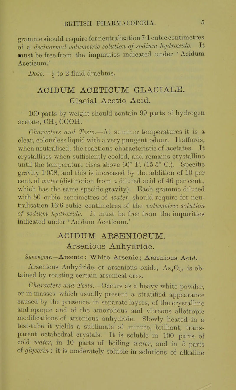 BUITISfl PIIAR3IAC0r(ElA. gramme should require forneutraliscation 7-1 cubic centimetres of a dccinormal vohimctric solution of sorlmm hydroxide. It must be free from the impurities indicated under ' Acidum Aceticum.' Dose.—^ to 2 fluid drachms. AOIDUM ACBTIOUM GLAOIALE. Glacial Acetic Acid. 100 parts by weight should contain 99 parts of hydrogen acetate, CHa-COOH. Characters and Tests.—At summor temperatures it is a clear, colourless liquid with a very pungent odour. It affords, when neutralised, the reactions characteristic of acetates. It crystallises when sufficiently cooled, and remains crystalline until the temperature rises above 60° F. (15 5° C). Specihc gi'avity 1'058, and this is increased by the addition of 10 per cent, of luatcr (distinction from z, diluted acid of 46 per cent., which has the same specific gravity). Each gramme diluted with 50 cubic centimetres of ivater should require for neu- tralisation 16'6 cubic centimetres of the volumetric solution of sodium hydroxide. It must be free from the impurities indicated under ' Acidum Aceticum.' ACIDUM ^.RSBNIOSUM. Arsenious Anhydride. Synonyms.—Ajcegvlic ; White Arsenic; Arsenious AciJ. Arsenious Anhydride, or arsenious oxide, As^O,;, is ob- tained by roasting certain arsenical ores. Characters and Tesis.—Occurs as a heavy white powder, or in masses which usually present a stratified appearance caused by the presence, in separate layers, of the crystalline and opaque and of the amorphous and vitreous allotropic modifications of arsenious anhydride. Slowly heated in a test-tube it yields a sublimate of minute, brilliant, trans- parent octahedral crystals. It is soluble in 100 parts of cold ivatcr, in 10 parts of boihng loatcr, and in 5 parts of (jlycerin; it is moderately soluble in solutions of alkaline