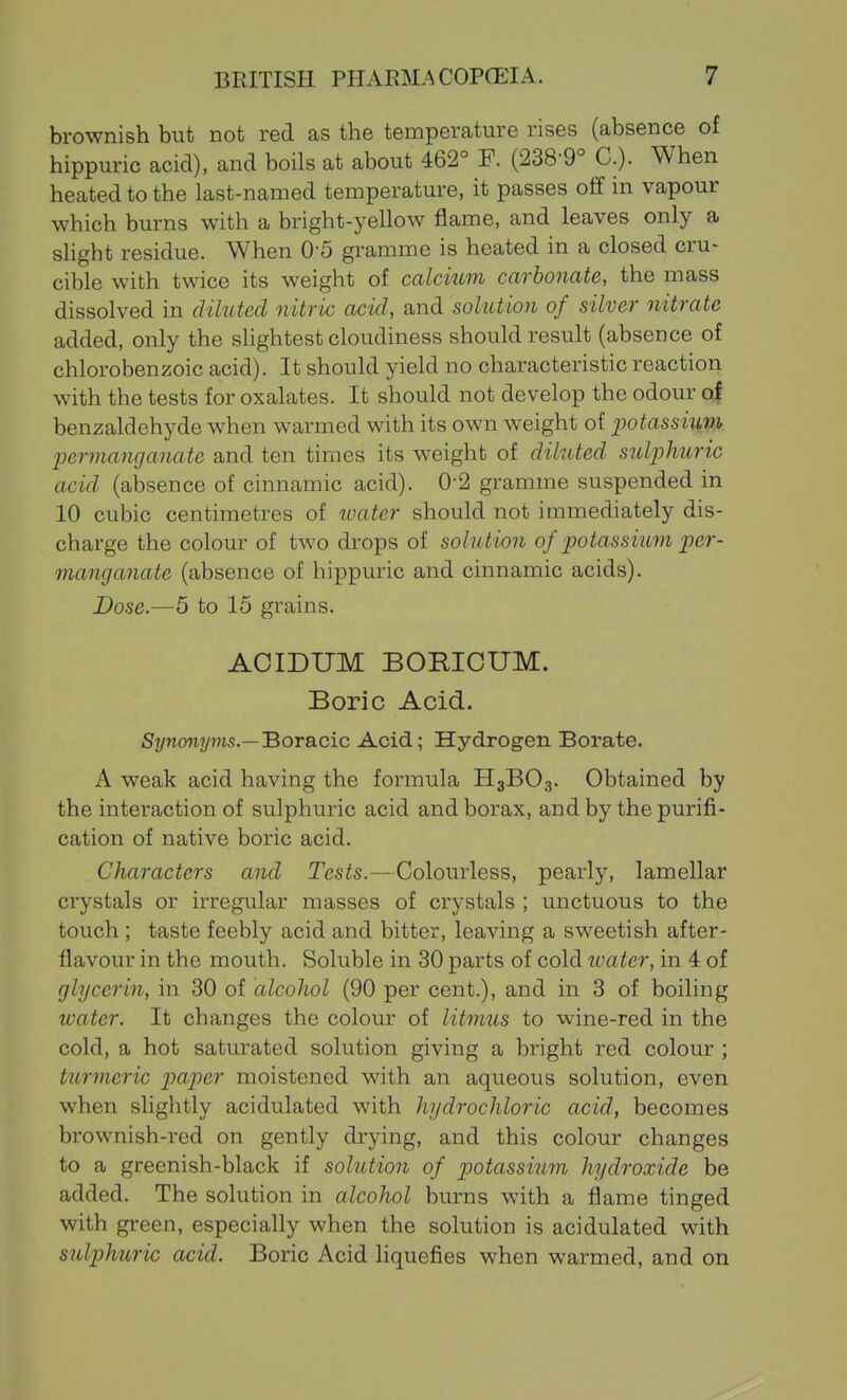 brownish but not red as the temperature rises (absence of hippuric acid), and boils at about 462° F. (238-9° C.). When heated to the last-named temperature, it passes olf in vapour which burns with a bright-yellow flame, and leaves only a sHght residue. When 0-5 gramme is heated in a closed cru- cible with twice its weight of calcium carbonate, the mass dissolved in diluted nitric acid, and solution of silver nitrate added, only the shghtest cloudiness should result (absence of chlorobenzoic acid). It should yield no characteristic reaction with the tests for oxalates. It should not develop the odour of benzaldehyde when warmed with its own weight of iiotassium. Ijermanganatc and ten times its weight of diluted sulphuric acid (absence of cinnamic acid). 0-2 gramme suspended in 10 cubic centimetres of loater should not immediately dis- charge the colour of two drops of solution of potassium per- manganate (absence of hippuric and cinnamic acids). Do.sc.—5 to 15 grains. ACIDUM BOmCUM. Boric Acid. S7/no7i?/7Ms.—Boracic Acid; Hydrogen Borate. A weak acid having the formula H3BO3. Obtained by the interaction of sulphuric acid and borax, and by the purifi- cation of native boric acid. Characters and Tests.—Colourless, pearly, lamellar crystals or irregular masses of crystals ; unctuous to the touch ; taste feebly acid and bitter, leaving a sweetish after- flavour in the mouth. Soluble in 30 parts of cold luater, in 4 of glycerin, in 30 of alcohol (90 per cent.), and in 3 of boiling water. It changes the colour of litmus to wine-red in the cold, a hot saturated solution giving a bright red colour ; turmeric paper moistened with an aqueous solution, even when slightly acidulated with hydrochloric acid, becomes brownish-red on gently drying, and this colour changes to a greenish-black if solution of potassium hydroxide be added. The solution in alcohol burns with a flame tinged with green, especially when the solution is acidulated with sulphuric acid. Boric Acid liquefies when warmed, and on