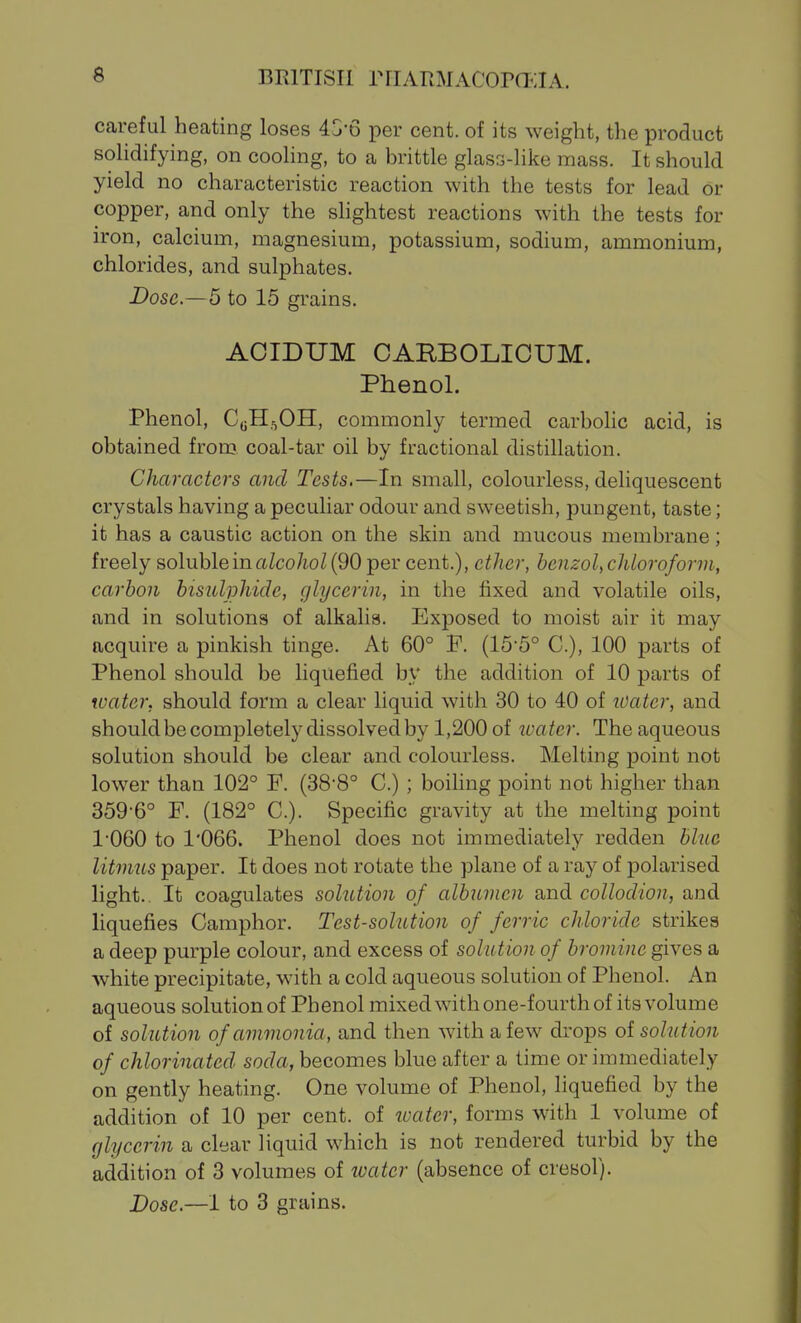 careful heating loses 43-6 per cent, of its weight, the product solidifying, on cooling, to a brittle glass-like mass. It should yield no characteristic reaction with the tests for lead or copper, and only the shghtest reactions with the tests for iron, calcium, magnesium, potassium, sodium, ammonium, chlorides, and sulphates. Dose.—5 to 15 grains. ACIDUM CARBOLIOUM. Phenol. Phenol, CoH^OH, commonly termed carbolic acid, is obtained from coal-tar oil by fractional distillation. Characters and Tests,—In small, colourless, deliquescent crystals having a peculiar odour and sweetish, pungent, taste; it has a caustic action on the skin and mucous membrane; freely soluble in aZco/io/(90 per cent.), ether, benzol, chloroform, carbon bisulphide, glycerin, in the fixed and volatile oils, and in solutions of alkalis. Exposed to moist air it may acquire a pinkish tinge. At 60° F. (15'5° C), 100 parts of Phenol should be liquefied by the addition of 10 parts of water, should form a clear liquid with 30 to 40 of water, and shouldbecompletely dissolved by 1,200 of ivatcr. The aqueous solution should be clear and colourless. Melting point not lower than 102° F. (38-8° C.) ; boihng point not higher than 359-6° F. (182° C). Specific gravity at the melting point 1060 to 1*066. Phenol does not immediately redden blue litmus paper. It does not rotate the plane of a ray of polarised light. It coagulates solution of albumen and collodion, and liquefies Camphor. Test-solution of ferric chloride strikes a deep purple colour, and excess of sohttion of bromine gives a white precipitate, with a cold aqueous solution of Phenol. An aqueous solution of Phenol mixed with one-fourth of itsvolume of solution of ammonia, and then with a few drops of solution of chlorinated soda, becomes blue after a time or immediately on gently heating. One volume of Phenol, liquefied by the addition of 10 per cent, of water, forms with 1 volume of glycerin a clear liquid which is not rendered turbid by the addition of 3 volumes of loater (absence of cresol).