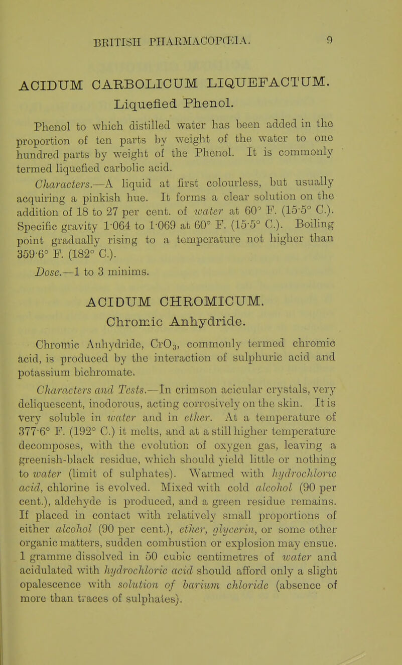 AOIDUM CARBOLICUM LIQUEFAOTUM. Liquefied Phenol. Phenol to which distilled Wcater has been added in the proportion of ten parts by weight of the water to one hundred parts by weight of the Phenol. It is commonly termed liquefied carbolic acid. Characters—k hquid at first colourless, but usually acquiring a pinkish hue. It forms a clear solution on the addition of 18 to 27 per cent, of luatcr at 60'' F. (15-5° C). Specific gravity 1-064 to 1-069 at 60° F. (15-5° C). Boihng point gradually rising to a temperature not higher than 359-6° F. (182° C). Dose.—1 to 3 minims. AOIDUM OHROMIOUM. Ohrorcic Anliydride. Chromic Anhydride, CrOg, commonly termed chromic acid, is produced by the interaction of sulphuric acid and potassium bichromate. Characters and Tests.—In crimson acicular crystals, very deliquescent, inodorous, acting corrosively on the skin. It is very soluble in loatcr and in ether. At a temperature of 377-6° F. (192° C.) it melts, and at a still higher temperature decomposes, w^ith the evolution of oxygen gas, leaving a greenish-black residue, which should yield little or nothing to loater (limit of sulphates). Warmed with hydrochloric acid, chlorine is evolved. Mixed with cold alcohol (90 per cent.), aldehyde is produced, and a green residue remains. If placed in contact with relatively small proportions of either alcohol (90 per cent.), ether, (jlycerin, or some other organic matters, sudden combustion or explosion may ensue. 1 gramme dissolved in 50 cubic centimetres of loater and acidulated with hydrochloric acid should afford only a slight opalescence with solution of barium chloride (absence of more than traces of sulphates).