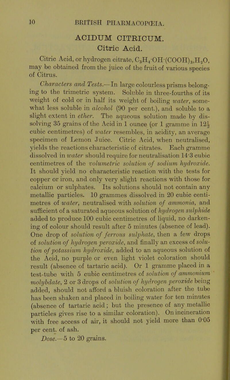 ACIDUM CITRICUM. Citric Acid. Citric Acid, or hydrogen citrate, C3H4-OH-(COOH)3,H20, may be obtained from the juice of the fruit of various species of Citrus. Characters and Tests.—ln large colourless prisms belong- ing to the trimetric system. Soluble in three-fourths of its weight of cold or in half its weight of boiling ivater, some- what less soluble in alcohol (90 per cent.), and soluble to a shght extent in ether. The aqueous solution made by dis- solving 35 grains of the Acid in 1 ounce (or 1 gramme in 12^ cubic centimetres) of ivater resembles, in acidity, an average specimen of Lemon Juice. Citric Acid, when neutralised, yields the reactions characteristic of citrates. Each gramme dissolved in ivater should require for neutralisation 143 cubic centimetres of the volumetric solution of sodium hydroxide. It should yield no characteristic reaction with the tests for copper or iron, and only very slight reactions with those for calcium or sulphates. Its solutions should not contain any metallic particles. 10 grammes dissolved in 20 cubic centi- metres of water, neutralised with solution of ammonia, and sufficient of a saturated aqueous solution of hydrogen sulphide added to produce 100 cubic centimetres of liquid, no darken- ing of colour should result after 5 minutes (absence of lead). One drop of solution of ferrous sulphate, then a few drops of solution of hydrogen peroxide, and finally an excess of solu- tion of 2^otassium hydroxide, added to an aqueous solution of the Acid, no purple or even light violet coloration should result (absence of tartaric acid). Or 1 gramme placed in a test-tube with 5 cubic centimetres of solution of ammonium molybdate, 2 or 3 drops of solution of hydrogen peroxide being added, should not afford a bluish coloration after the tube has been shaken and placed in boihng water for ten minutes (absence of tartaric acid; but the presence of any metallic particles gives rise to a similar coloration). On incineration with free access of air, it should not yield more than 0-05 per cent, of ash.