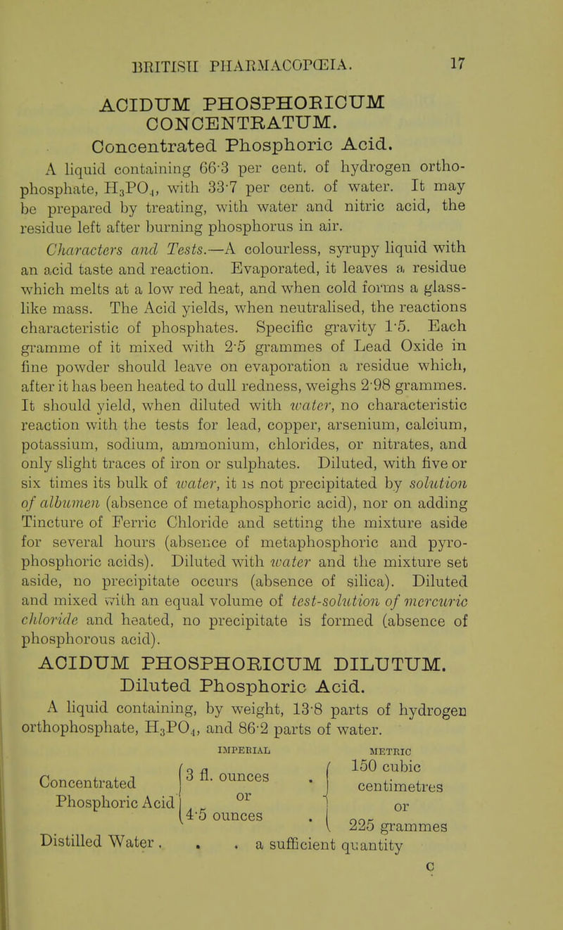 AOIDUM PHOSPHOEICUM OONCENTRATUM. Concentrated Phosphoric Acid. A liquid containing 66-3 per cent, of hydrogen ortho- phosphate, H3PO4, with 33-7 per cent, of water. It may be prepared by treating, with water and nitric acid, the residue left after burning phosphorus in air. Characters and Tests.—A colourless, syrupy Hquid with an acid taste and reaction. Evaporated, it leaves a residue which melts at a low red heat, and when cold forms a glass- like mass. The i\.cid yields, when neutralised, the reactions characteristic of phosphates. Specific gravity 1'5. Each gramme of it mixed with 2-5 grammes of Lead Oxide in fine powder should leave on evaporation a residue which, after it has been heated to dull redness, weighs 2'98 grammes. It should yield, when diluted with water, no characteristic reaction with the tests for lead, copper, arsenium, calcium, potassium, sodium, ammonium, chlorides, or nitrates, and only slight traces of iron or sulphates. Diluted, with five or six times its bulk of ivater, it is not precipitated by solution of albumen (absence of metaphosphoric acid), nor on adding Tincture of Ferric Chloride and setting the mixture aside for several hours (absence of metaphosphoric and pyro- phosphoric acids). Diluted with umter and the mixture set aside, no precipitate occurs (absence of silica). Diluted and mixed with an equal volume of test-solution of mercuric chloride and heated, no precipitate is formed (absence of phosphorous acid). AOIDUM PHOSPHORIOUM DILUTUM. Diluted Phosphoric Acid. A Hquid containing, by weight, 13-8 parts of hydrogen orthophosphate, II3PO4, and 86-2 parts of water. IMPERIAL METRIC Concentrated Phosphoric Acid 150 cubic centimetres Distilled Water. or iS V 225 grammes a sufGcient quantity c