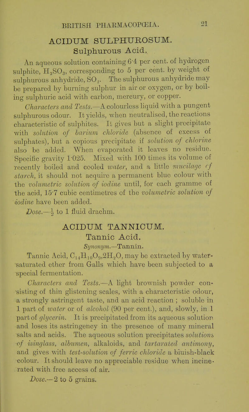 ACIDUM SULPHUROSUM. Sulphurous Acid, An aqueous solution containing 6-4 per cent, of hydrogen sulphite, H2SO3, corresponding to 5 per cent, by weight of sulphurous anhydride, SO.. The sulphurous anhydride may be prepared by burning sulphur in air or oxygen, or by boil- ing sulphuric acid with carbon, mercury, or copper. Characters and Tcs^s.—A colourless liquid Avith a pungent sulphurous odour. It yields, when neutralised, the reactions characteristic of sulphites. It gives but a slight precipitate with solution of barium chloride (absence of excess of sulphates), but a copious precipitate if solution of chlorine also be added. When evaporated it leaves no residue. Specific gravity 1-025. Mixed with 100 times its volume of recently boiled and cooled luater, and a httle mucilage rf ■starch, it should not acquire a permanent blue colour with the volumetric solution of iodine until, for each gramme of the acid, 15-7 cubic centimetres of the volumetric solution of iodine have been added. Dose,—to 1 fluid drachm. ACIDUM TANNICUM. Tannic Acid. Synonym.—Tannin. Tannic Acid, C,,,H,o09,2H.,0, may be extracted by water- saturated ether from Galls which have been subjected to a special fermentation. Characters and Tests.—A light brownish powder con- sisting of thin glistening scales, with a characteristic odour, a strongly astringent taste, and an acid reaction ; soluble in 1 part of ivater or of alcohol (90 per cent.), and, slowly, in 1 part of (jlycerin. It is precipitated from its aqueous solution and loses its astringency in the presence of many mineral salts and acids. The aqueous solution precipitates solutions of isinglass, albumen, alkaloids, and tartaraied antimony, and gives with test-solution of ferric chloride a bluish-black colour. It should leave no appreciable residue when incine- rated with free access of air. Dose—2 to 5 grains.