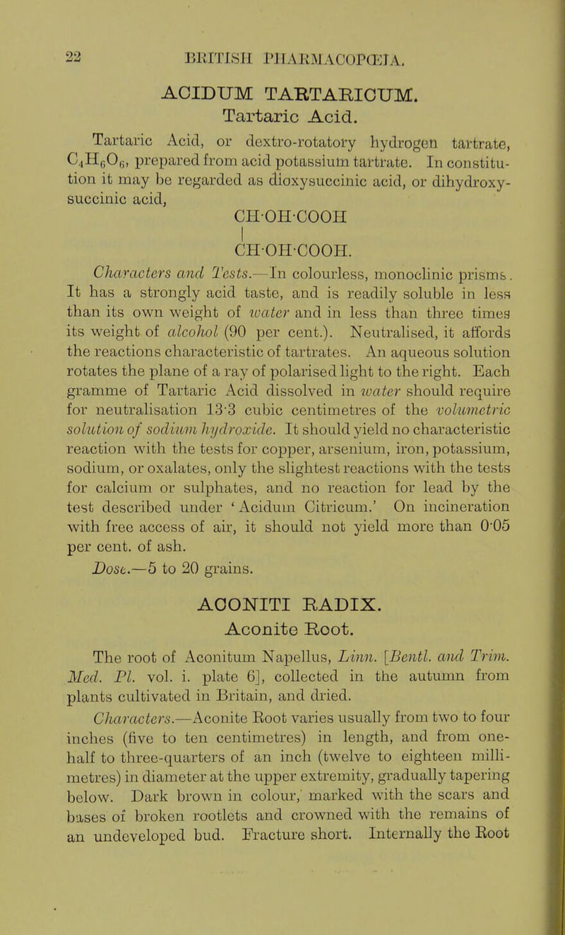 ACIDUM TAKTARICTJM. Tartaric Acid. Tartaric Acid, or dextro-rotatory hydrogen tartrate, C4H6O6, prepared from acid potassium tartrate. In constitu- tion it may be rej^arded as dioxysuccinic acid, or dihydroxy- succinic acid, CHOH-COOH I CH-OHCOOH. Characters and Tests.—-In colourless, monoclinic prisms. It has a strongly acid taste, and is readily soluble in less than its own weight of loater and in less than three times its weight of alcohol (90 per cent.). NeutraUsed, it affords the reactions characteristic of tartrates. An aqueous solution rotates the plane of a ray of polarised hght to the right. Each gramme of Tartaric Acid dissolved in water should require for neutralisation 13 3 cubic centimetres of the volumetric solution of sodium hydroxide. It should yield no characteristic reaction with the tests for copper, arsenium, iron, potassium, sodium, or oxalates, only the slightest reactions with the tests for calcium or sulphates, and no reaction for lead by the test described under ' Acidum Citricum.' On incineration with free access of air, it should not yield more than 005 per cent, of ash. Dost.—5 to 20 grains. AOONITI RADIX. Aconite Root. The root of Aconitum Napellus, Linn. [Bentl. and Trim. Med. PI. vol. i. plate 6], collected in the autumn from plants cultivated in Britain, and dried. Characters.—Aconite Eoot varies usually from two to four inches (five to ten centimetres) in length, and from one- half to three-quarters of an inch (twelve to eighteen milli- metres) in diameter at the upper extremity, gradually tapering below. Dark brown in colour,' marked with the scars and bases 01 broken rootlets and crowned with the remains of an undeveloped bud. Fracture short. Internally the Root
