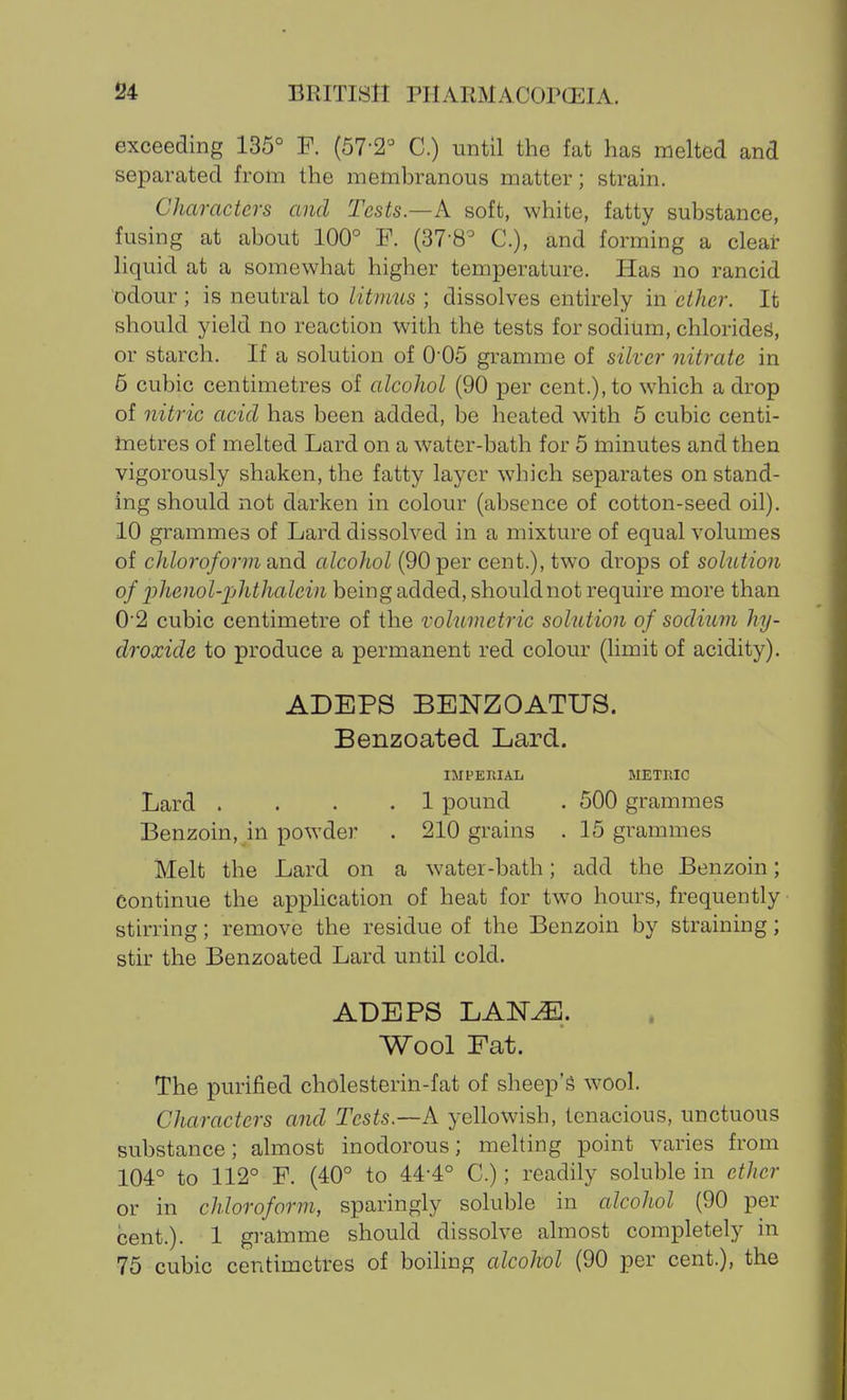 exceeding 135° F. (57-2'^ C.) until the fat has melted and separated from the memhranous matter; strain. Characters and Tests—A soft, white, fatty substance, fusing at about 100° F. (37-8^ C), and forming a clear liquid at a somewhat higher temperature. Has no rancid odour ; is neutral to litmus ; dissolves entirely in ether. Ifc should yield no reaction with the tests for sodium, chlorides!, or starch. If a solution of 0-05 gramme of silver nitrate in 6 cubic centimetres of alcohol (90 per cent.), to which a drop of nitric acid has been added, be heated with 6 cubic centi- inetres of melted Lard on a water-bath for 5 minutes and then vigorously shaken, the fatty layer which separates on stand- ing should not darken in colour (absence of cotton-seed oil). 10 grammes of Lard dissolved in a mixture of equal volumes of chloroform and alcohol (90 per cent.), two drops of solution of xihenol-phthalein being added, should not require more than 0'2 cubic centimetre of the volumetric solution of sodium hy- droxide to produce a permanent red colour (limit of acidity). ADEPS BENZOATUS. Benzoated Lard. IMPEItlAL METRIC Lard .... 1 pound . 500 grammes Benzoin, in powder . 210 grains . 15 grammes Melt the Lard on a water-bath; add the Benzoin; continue the apphcation of heat for two hours, frequently stirring; remove the residue of the Benzoin by straining; stir the Benzoated Lard until cold. ADEPS LAN^. Wool Fat. The purified cholesterin-fat of sheep'g wool. Characters and Tests.—A yellowish, tenacious, unctuous substance; almost inodorous; mehing point varies from 104° to 112° F. (40° to 44-4° C.); readily soluble in ether or in chloroform, sparingly soluble in alcohol (90 per cent.). 1 gramme should dissolve almost completely in 75 cubic centimetres of boiling alcohol (90 per cent.), the