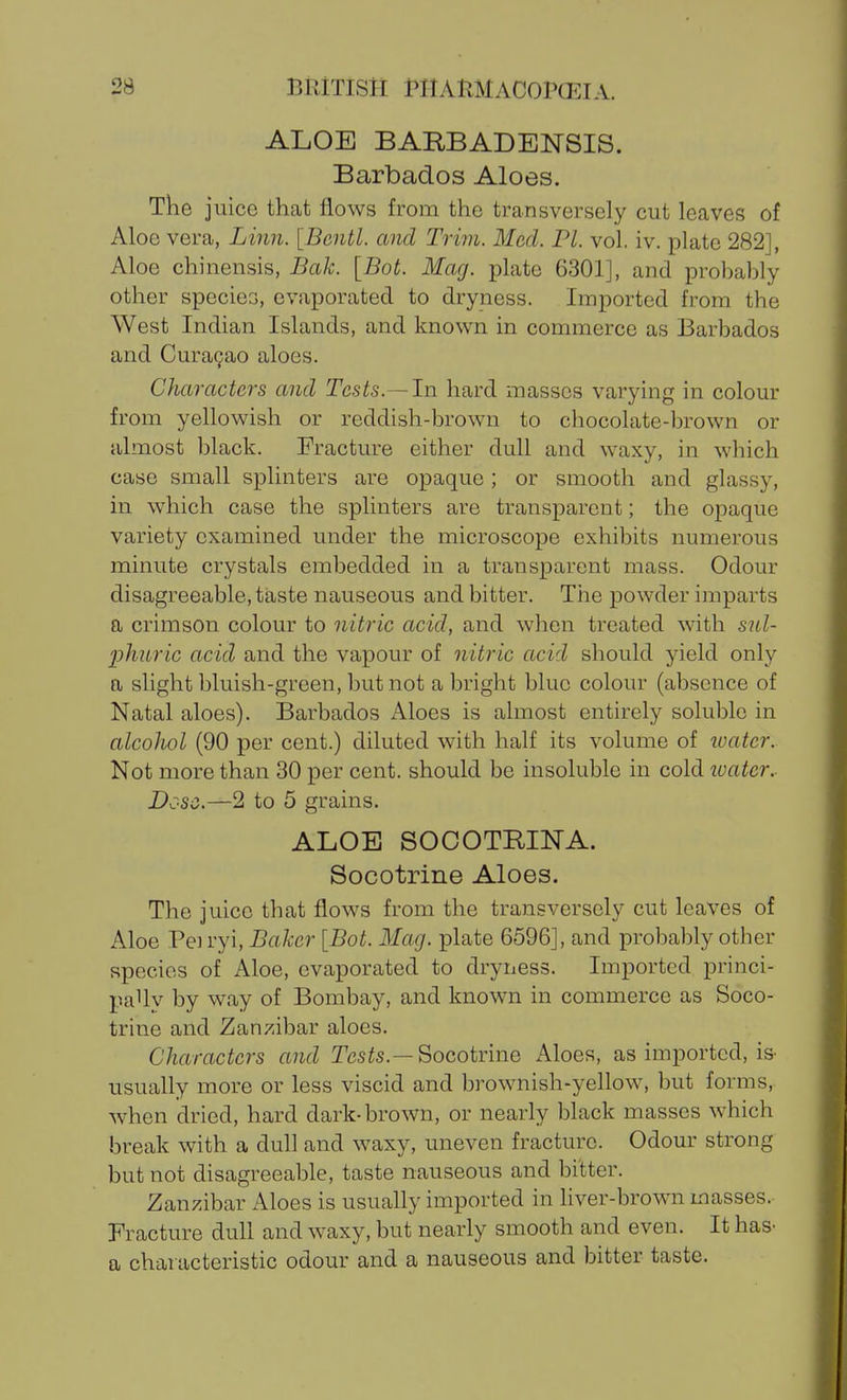 ALOE BARBADENSIS. Barbados Aloes. The juice that flows from the transversely cut leaves of Aloe vera, Linn. [Bcntl. and Trim. Med. PI. vol, iv. plate 282], Aloe chinensis, Bak. [Bot. Mag. plate 6301], and probably other species, evaporated to dryness. Imported from the West Indian Islands, and known in commerce as Barbados and CuraQao aloes. Characters and Tests.—In hard masses varying in colour from yellowish or reddish-brown to chocolate-brown or almost black. Fracture either dull and waxy, in which case small splinters are opaque; or smooth and glassy, in which case the splinters are transparent; the opaque variety examined under the microscope exhibits numerous minute crystals embedded in a transparent mass. Odour disagreeable, taste nauseous and bitter. Tiie powder imparts a crimson colour to nitric acid, and when treated with snl- jphnric acid and the vapour of nitric acid should yield only a slight bluish-green, but not a bright blue colour (absence of Natal aloes). Barbados Aloes is almost entirely soluble in alcohol (90 per cent.) diluted with half its volume of icatcr. Not more than 30 per cent, should be insoluble in cold loater.- Dose.—2 to 5 grains. ALOE SOCOTRINA. Socotrine Aloes. The juice that flows from the transversely cut leaves of Aloe Peiryi, Baker {Bot. Mag. plate 6596], and probably other species of Aloe, evaporated to dryness. Imported princi- paUv by way of Bombay, and known in commerce as Soco- trine and Zanzibar aloes. Characters and Tcs^s.—Socotrine Aloes, as imported, is- usually more or less viscid and brownish-yellow, but forms, when dried, hard dark-brown, or nearly black masses which break with a dull and waxy, uneven fracture. Odour strong but not disagreeable, taste nauseous and bitter. Zanzibar Aloes is usually imported in liver-brown masses. Fracture dull and waxy, but nearly smooth and even. It has- a characteristic odour and a nauseous and bitter taste.