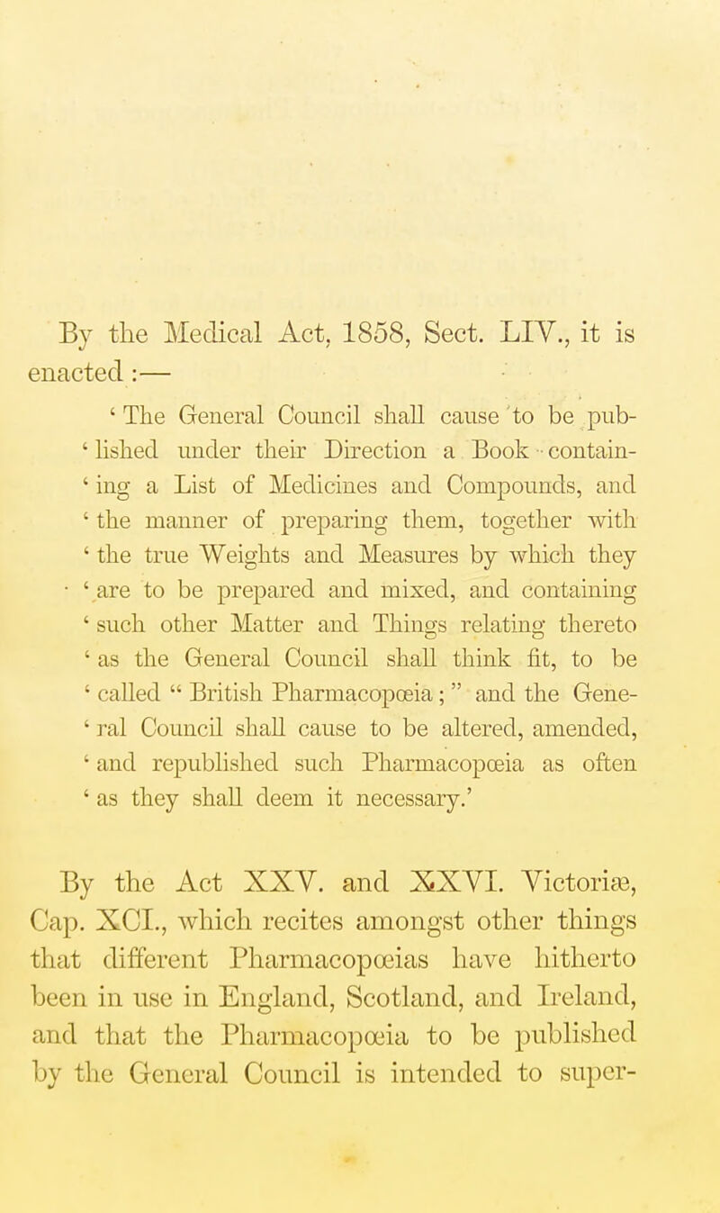 By the Medical Act, 1858, Sect. LIY., it is enacted:— ' The General Council shah cause to be pub- ' lished under their Direction a Book ■ contain- ' ing a List of Medicines and Compounds, and ' the manner of preparing them, together with ' the true Weights and Measures by which they • ' are to be prepared and mixed, and containing ' such other Matter and Things relating thereto ' as the General Council shall think fit, to be ' called  British Pharmacopoeia;  and the Gene- ' ral Council shah cause to be altered, amended, ' and republished such Pharmacopoeia as often ' as they shaU deem it necessary.' By the Act XXY. and XXYI. Victories, Cap. XCI., which recites amongst other things that different Pharmacopoeias have hitherto been in use in England, Scotland, and Ireland, and that the Pharmacopoeia to be published by the General Council is intended to super-