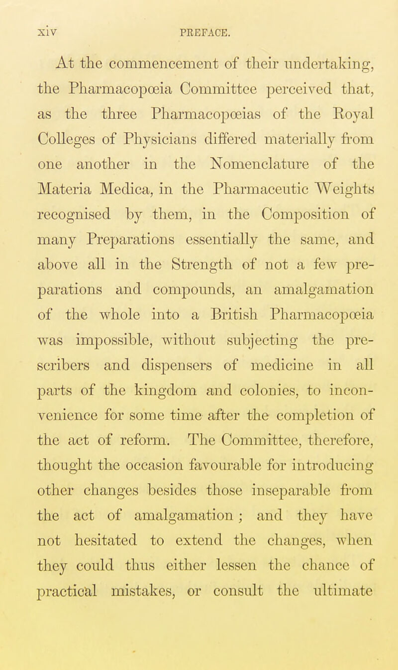 At the commencement of their undertaking, the Pharmacopoeia Committee perceived that, as the three Pharmacopoeias of the Koyal Colleges of Physicians differed materially from one another in the Nomenclature of the Materia Medica, in the Pharmaceutic Weights recognised by them, in the Composition of many Preparations essentially the same, and above all in the Strength of not a few pre- parations and compounds, an amalgamation of the whole into a British Pharmacopoeia was impossible, without subjecting the pre- scribers and dispensers of medicine in all parts of the kingdom and colonies, to incon- venience for some time after the completion of the act of reform. The Committee, therefore, thought the occasion favom^able for introducing other changes besides those inseparable from the act of amalgamation; and they have not hesitated to extend the changes, Avhen they could thus either lessen the chance of practical mistakes, or consult the ultimate