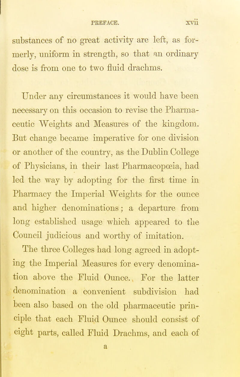 substances of no great activity are left, as for- merly, uniform in strength, so that an ordinary dose is from one to two fluid drachms. Under any circumstances it would have been necessary on this occasion to revise the Pharma- ceutic Weights and Measures of the kingdom. But change became imperative for one division or another of the country, as the Dublin College of Physicians, in their last Pharmacopoeia, had led the way by adopting for the first time in Pharmacy the Imperial Weights for the ounce and higher denominations; a departure fi^om long established usage which appeared to the Council judicious and worthy of imitation. The three Colleges had long agreed in adopt- ing the Imperial Measures for every denomina- tion above the Fluid Ounce., For the latter denomination a convenient subdivision had been also based on the old pharmaceutic prin- ciple that each Fluid Ounce should consist of eight parts, called Fluid Drachms, and each of a