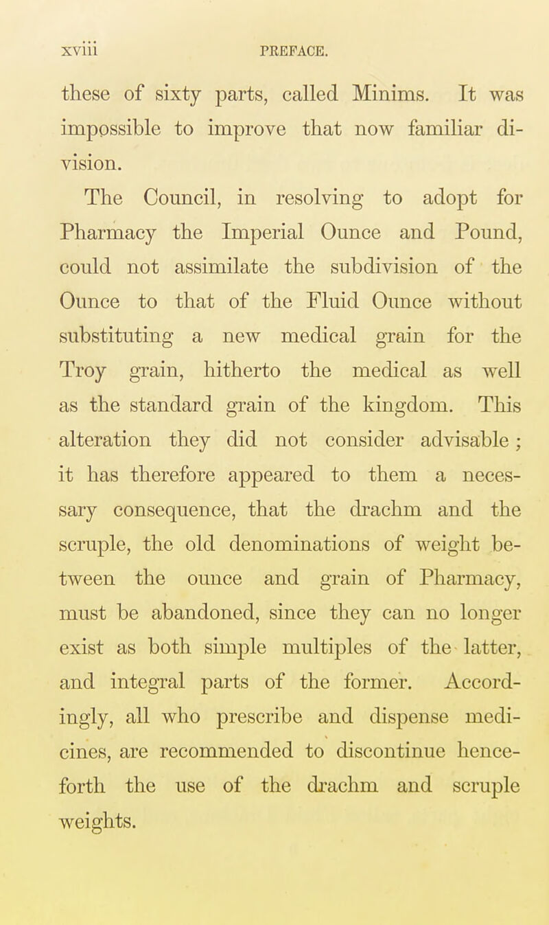 these of sixty parts, called Minims. It was impossible to improve that now familiar di- vision. The Council, in resolving to adopt for Pharmacy the Imperial Ounce and Pound, could not assimilate the subdivision of the Ounce to that of the Fluid Ounce without substituting a new medical grain for the Troy grain, hitherto the medical as well as the standard grain of the kingdom. This alteration they did not consider advisable; it has therefore appeared to them a neces- sary consequence, that the drachm and the scruple, the old denominations of weight be- tween the ounce and grain of Pharmacy, must be abandoned, since they can no longer exist as both simple multiples of the latter, and integral parts of the former. Accord- ingly, all who prescribe and dispense medi- cines, are recommended to discontinue hence- forth the use of the drachm and scruple weights.