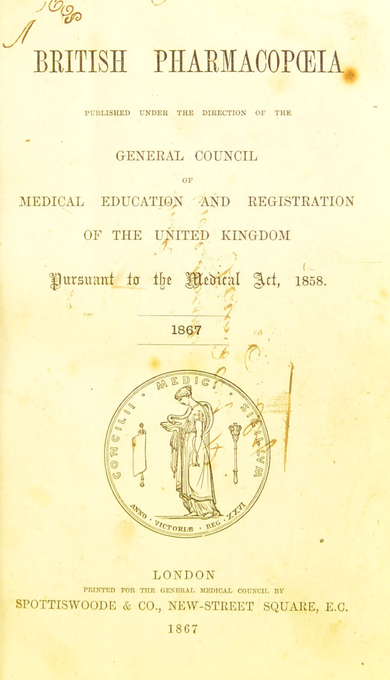 PUBLISHED UNDER THE DIRECTION OF THE GENERAL COUNCIL OF MEDICAL EDUCATION AND REGISTRATION OF THE UNITED KINGDOM '' 2 .> fhtvsitanf ia tin Wiij'unl %tt, 1858. ; 1867 LONDON PRINTED TOR TOE GENERAL MEDICAL COUNCIL DI SPOTTISWOODE & CO., NEW-STREET SQUARE, E.G. 18G7