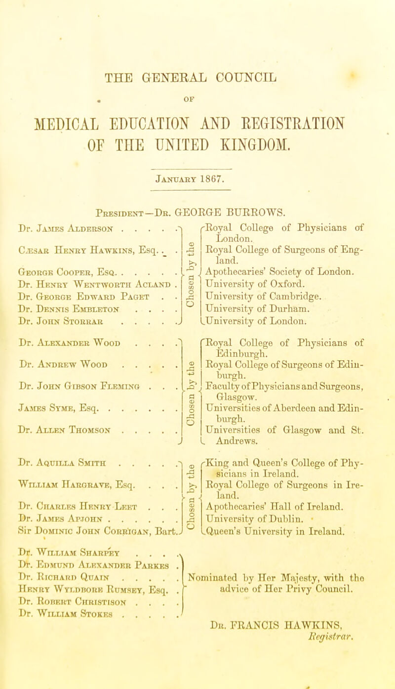 THE GENERAL COUNCIL OF MEDICAL EDUCATION AND KEGISTRATION OF TEE UNITED KINGDOM. January 1867. President-Dr. GEORGE BURROWS. Dr. Jajies Alderson .... Cesar Henry Hawkins, Esq.. George Cooper, Esq Dr. Henry Wentworth Acland . Dr. George Edward Paget . . Dr. Dennis Embleton . . . . Dr. John Storrar Dr. Alexander Wood . . . . Dr. Andrew Wood Dr. John Gibson Fleming . . . James Syme, Esq Dr. Allen Thomson Dr. Aquilla Smith .... William Hargrave, Esq. . . Dr. Charles Henry Lekt . . Dr. James Ar.ionN Sir Dominic John Corrigan, Bart.. Dr. William Sharpey .... Dr. Edmund Alexander Parkes . Dr. Richard Quain Henry Wyldhorb Rumsey, Esq. . Dr. Robert Christison .... Dr. William Stokes Royal College of Physicians of London. Royal College of Surgeons of Eng- land. Apothecaries' Society of London. University of Oxford. University of Cambridge. University of Durham. LUniversity of London. 'Royal College of Physicians of Edinburgh. Royal College of Surgeons of Edin- burgh. Faculty of Physicians and Surgeons, Glasgow. Universities of Aberdeen and Edin- burgh. Universities of Glasgow and St. I Andrews. King and Queen's College of Phy- sicians in Ireland. Royal Collego of Surgeons in Ire- land. Apothecaries' Hall of Ireland. University of Dublin. .Queen's University in Ireland. Nominated by Her Majesty, with tho advice of Her Privy Council. Dr. FRANCIS HAWKINS, Registrar,