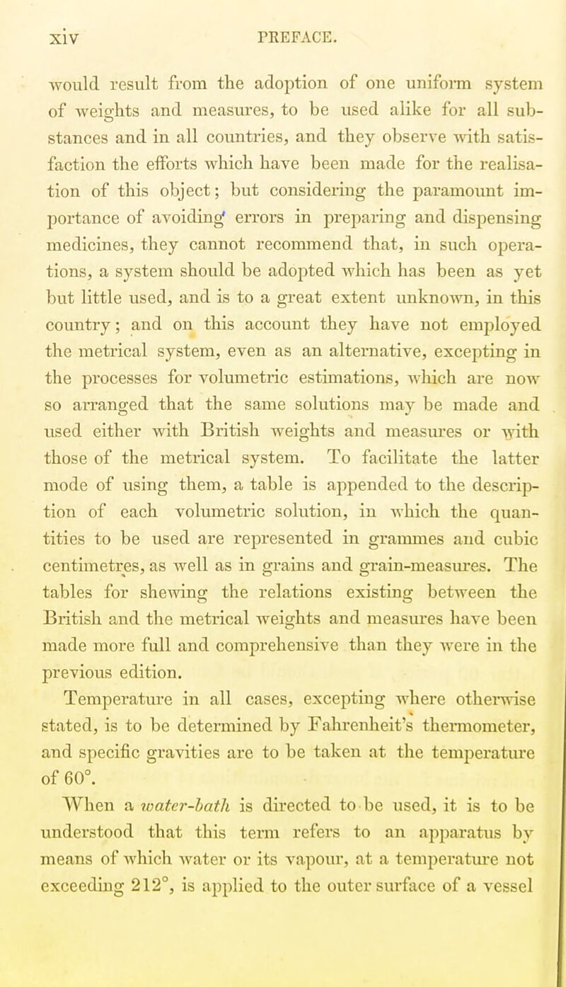 would result from the adoption of one uniform system of weights and measures, to be used alike for all sub- stances and in all countries, and they observe Avith satis- faction the efforts which have been made for the realisa- tion of this object; but considering the paramount im- portance of avoiding* errors in preparing and dispensing medicines, they cannot recommend that, in such opera- tions, a system should be adopted which has been as yet but little used, and is to a great extent unknown, in this country; and on this account they have not employed the metrical system, even as an alternative, excepting in the processes for volumetric estimations, which are now so arranged that the same solutions may be made and used either with British weights and measures or with those of the metrical system. To facilitate the latter mode of using them, a table is appended to the descrip- tion of each volumetric solution, in which the quan- tities to be used are represented in grammes and cubic centimetres, as well as in grains and grain-measures. The tables for shewing the relations existing between the British and the metrical weights and measures have been made more full and comprehensive than they were in the previous edition. Temperature in all cases, excepting where otherwise stated, is to be determined by Fahrenheit's thermometer, and specific gravities are to be taken at the temperature of 60°. When a water-bath is directed to be used, it is to be understood that this term refers to an apparatus by means of which water or its vapour, at a temperature not exceeding 212°, is applied to the outer surface of a vessel