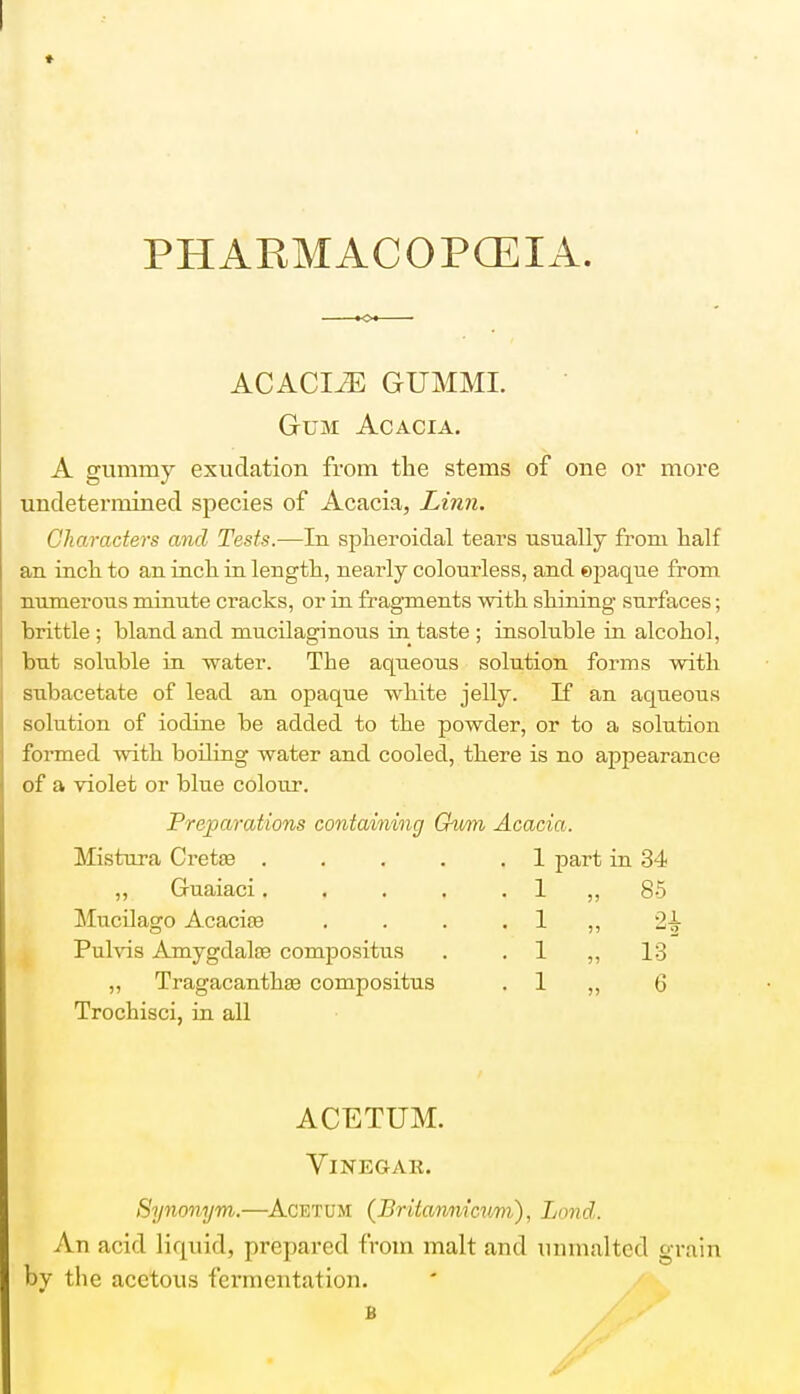 PHARMACOPOEIA. ACACIiE GUMML Gum Acacia. A gummy exudation from the stems of one or more undetermined species of Acacia, Linn. Characters and Tests.—In spheroidal tears usually from half an inch to an inch in length, nearly colourless, and ©paque from numerous minute cracks, or in fragments with shining surfaces; brittle ; bland and mucilaginous in taste ; insoluble in alcohol, but soluble in water. The aqueous solution forms with subacetate of lead an opaque white jelly. If an aqueous solution of iodine be added to the powder, or to a solution formed with boiling water and cooled, there is no appearance of a violet or blue colour. Preparations containing Gnmn Acacia. Mistura Cretse . ,, Guaiaci. . Mucilago Acacias Pulvis Amygdalae compositus ,, Tragacanthas compositus Trochisci, in all 1 part in 34 1 1 I 1 85 21 13 6 ACETUM. Vinegar. Synonym,.—Acetum (Britannicnm), Lond. An acid liquid, prepared from malt and nnmalted grain by the acetous fermentation.