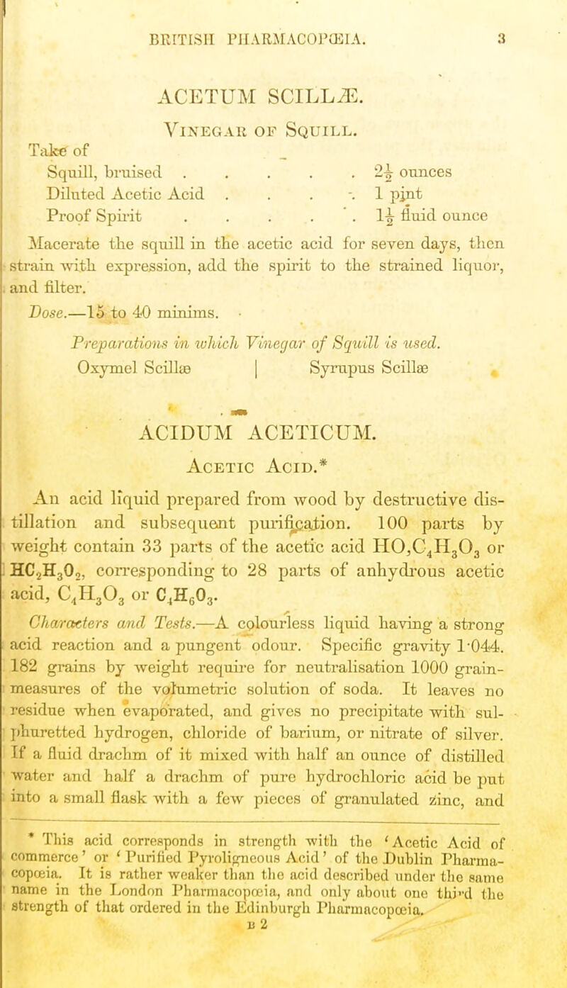 I BRITISH PHARMACOPOEIA. 3 ACETUM SCILLiE. Vinegar of Squill. Take of Squill, bruised 2£ ounces Diluted Acetic Acid . . . -. 1 pint Proof Spirit . . . *. 1^ fluid ounce Macerate the squill in the acetic acid for seven days, then strain with expression, add the spirit to the strained liquor, and filter. Dose.—15 to 40 minims. Preparations in which Vinegar of Squill is used. Oxymel Scillte Syrupus Scillse ACIDUM ACETICUM. Acetic Acid.* An acid liquid prepared from wood by destructive dis- tillation and subsequent purification. 100 parts by weight contain 33 parts of the acetic acid HO,C4H303 or HC2H302, corresponding to 28 parts of anhydrous acetic acid, C4H303 or C4H603. Characters and Tests.—A colourless liquid having a strong acid reaction and a pungent odour. Specific gravity l-044. 182 grains by weight require for neutralisation 1000 grain- measures of the volumetric solution of soda. It leaves no residue when evaporated, and gives no precipitate with sul- phuretted hydrogen, chloride of barium, or nitrate of silver. If a fluid drachm of it mixed with half an ounce of distilled water and half a drachm of pure hydrochloric acid be put into a small flask with a few pieces of granulated zinc, and * This acid corresponds in strength with the 'Acetic Acid of commerce' or ' Purified Pyroligneous Acid' of the Dublin Pharma- copoeia. It is rather weaker than th e acid described under the same name in the London Pharmacopoeia, and only about one thi'-d the strength of that ordered in the Edinburgh Pharmacopoeia.