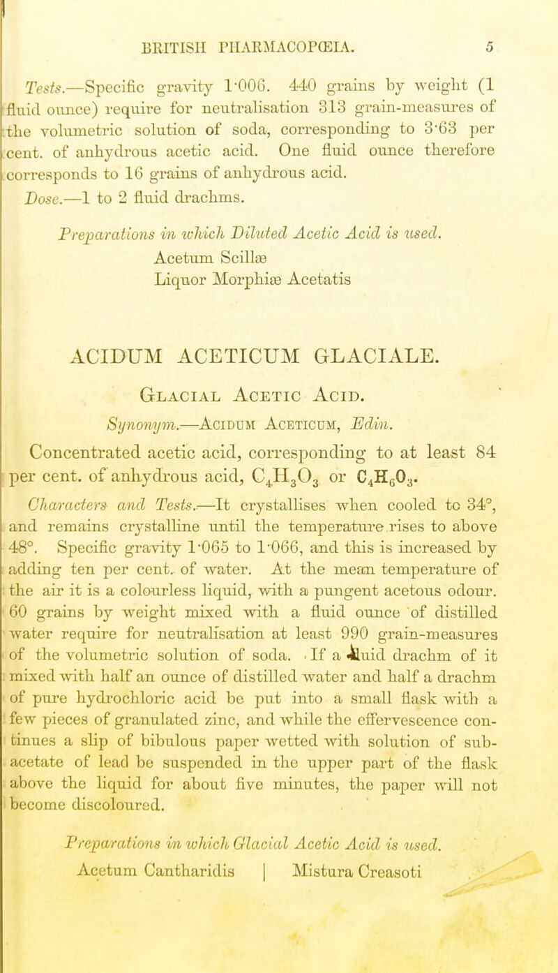 Tests.—Specific gravity TOOG. 440 grains by weight (1 fluid ounce) require for neutralisation 313 grain-measures of the volumetric solution of soda, corresponding to 3-63 per cent, of anhydrous acetic acid. One fluid ounce therefore corresponds to 16 grains of anhydrous acid. Dose.—1 to 2 fluid drachms. Preparations in which Dilated Acetic Acid is tised. Acetum Scillas Liquor Morphias Acetatis ACIDUM ACETICUM GLACIALE. Glacial Acetic Acid. Synonym.—Acidum Aceticum, JEdin. Concentrated acetic acid, corresponding to at least 84 per cent, of anhydrous acid, C4H303 or C4H603. Characters and Tests.—It crystallises when cooled to 34°, and remains crystalline until the temperature rises to above 48°. Specific gravity l-065 to 1*066, and this is increased by adding ten per cent, of water. At the mean temperature of the air it is a colourless liquid, with a pungent acetous odour. 60 grains by weight mixed with a fluid ounce of distilled water require for neutralisation at least 990 grain-measure3 of the volumetric solution of soda. • If a 4luid drachm of it mixed with half an ounce of distilled water and half a drachm of pure hydrochloric acid be put into a small flask with a I few pieces of granulated zinc, and while the effervescence con- 1 tinues a slip of bibulous paper wetted with solution of sub- acetate of lead be suspended in the upper part of the flask . above the liquid for about five minutes, the paper will not i become discoloured. Preparations in which Glacial Acetic Acid is used. Acetum Cantharidis | Mistura Creasoti