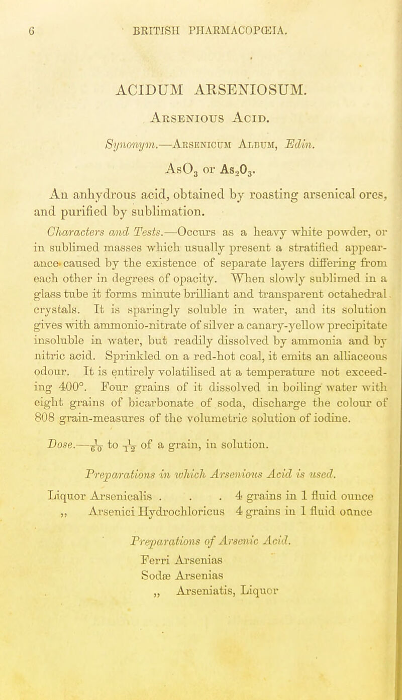 ACIDUM ARSENIOSUM. Arsenious Acid. Synonym.—Arsenicum Album, Edin. As03 or As203. An anhydrous acid, obtained by roasting arsenical ores, and purified by sublimation. Characters and, Tests.—Occurs as a heavy white powder, or in sublimed masses which usually present a stratified appear- ance- caused by the existence of separate layers differing from each other in degrees of opacity. When slowly sublimed in a glass tube it forms minute brilliant and transparent octahedral crystals. It is sparingly soluble in water, and its solution gives with ammonio-nitrate of silver a canary-yellow precipitate insoluble in water, but readily dissolved by ammonia and by nitric acid. Sprinkled on a red-hot coal, it emits an alliaceous odour. It is entirely volatilised at a temperature not exceed- ing 400°. Tour grains of it dissolved in boiling water with eight grains of bicarbonate of soda, discharge the colour of 808 grain-measures of the volumetric solution of iodine. Dose.—^ to TV of a grain, in solution. Preparations in which Arsenious Acid is used. Liquor Arsenicalis . . .4 grains in 1 fluid ounce ,, Arsenici Hydrochloricus 4 grains in 1 fluid otlnoe Preparations of Arsenic Acid. Ferri Arsenias Sodse Arsenias „ Arseniatis, Liquor