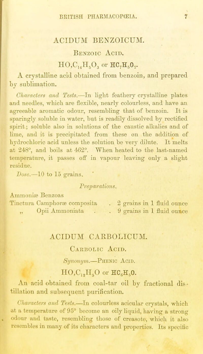 ACIDUM BENZOICUM. Benzoic Acid. HO,CuHs03 or HC71I502. A crystalline acid obtained from benzoin, and prepared by sublimation. Characters and Tests.—In light feathery crystalline plates and needles, which are flexible, nearly colourless, and have an agreeable aromatic odour, resembling that of benzoin. It is sparingly soluble in water, but is readily dissolved by rectified spirit; soluble also in solutions of the caustic alkalies and of lime, and it is precipitated from these on the addition of hydrochloric acid unless the solution be very dilute. It melts at 248°, and boils at 462°. When heated to the last-named temperature, it passes off in vapour leaving only a slight residue. Dose.—10 to 15 grains. Preparations. Ammonite Benzoas Tinctura Camphorte composita . 2 grains in 1 fluid ounce „ Opii Ammoniata . . 9 grains in 1 fluid ounce ACIDUM CABBOLICUM. Carbolic Acid. Synonym.—Phenic Acid. HO,C12H50 or HC6Hr,0. An acid obtained from coal-tar oil by fractional dis • tillation and subsequent purification. Characters and Tests.—In colourless aeicular crystals, which at a temperature of 95° become an oily liquid, having a strong odour and taste, resembling those of creasote, which it also resembles in many of its characters and properties. Its specific