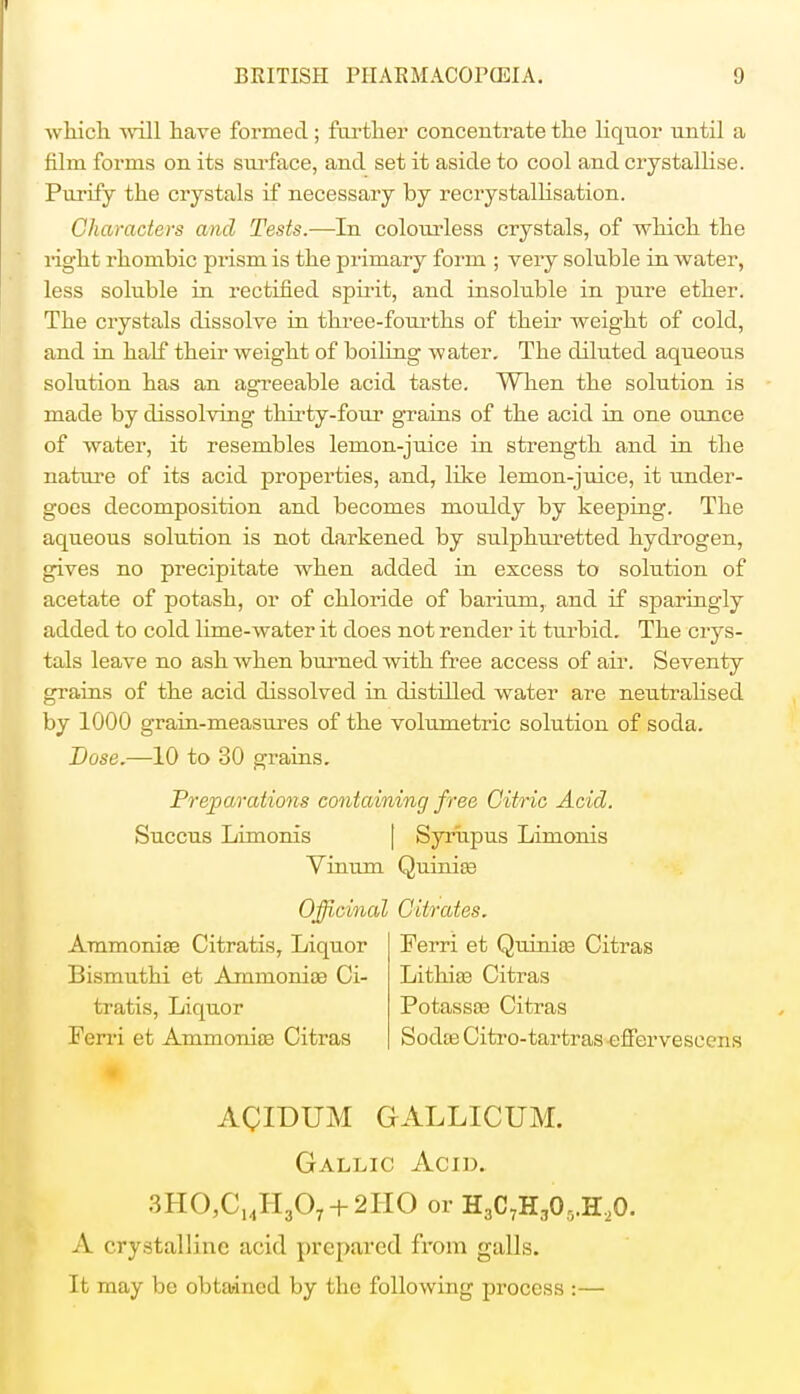 which wall have formed; further concentrate the liquor until a film forms on its surface, and set it aside to cool and crystallise. Purify the crystals if necessary by recrystallisation. Characters and Tests.-—-In coloivrless crystals, of which the right rhombic prism is the primary form ; very soluble in water, less soluble in rectified spirit, and insoluble in pure ether. The crystals dissolve in three-fourths of their weight of cold, and in half their weight of boiling water. The diluted aqueous solution has an agreeable acid taste. When the solution is made by dissolving thirty-four grains of the acid in one ounce of water, it resembles lemon-juice in strength and in the nature of its acid properties, and, like lemon-juice, it under- goes decomposition and becomes mouldy by keeping. The aqueous solution is not darkened by sulphuretted hydrogen, gives no precipitate when added in excess to solution of acetate of potash, or of chloride of barium, and if sparingly added to cold lime-water it does not render it turbid. The crys- tals leave no ash when burned with free access of air. Seventy grains of the acid dissolved in distilled water are neutralised by 1000 grain-measures of the volumetric solution of soda. Dose.—10 to 30 grains. Preparations containing free Citric Acid. Succus Limonis Syrupus Limonis Vinum Quinias Officinal Citrates. Ammoniac Citratis, Liquor Ferri et Quinioa Citras Bismuthi et Ammonite Ci- Lithiaa Citras tratis, Liquor Potassas Citras Ferri et Ammonias Citras Sodas Citro-tartras efferveseens ACIDUM GALLICUM. Gallic Acid. 3HO,CMH,07 + 2HO or H3C7H305.H20. A crystalline acid prepared from galls. It may be obtained by the following process :—