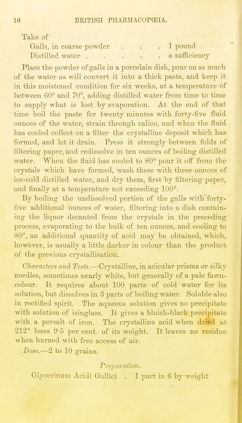 Take of Galls, in coarse powder . . .1 pound Distilled water a sufficiency Place the powder of galls in a porcelain dish, pour on as much of the water as will convert it into a thick paste, and keep it in this moistened condition for six weeks, at a temperature of between 60° and 70°, adding distilled water from time to time to supply what is lost by evaporation. At the end of that time boil the paste for twenty minutes with forty-five fluid ounces of the water, strain through calico, and when the fluid has cooled collect on a filter the crystalline deposit which has formed, and let it drain. Press it strongly between folds of filtering paper, and redissolve in ten ounces of boiling distilled water. When the fluid has cooled to 80° pour it off from the crystals which have formed, wash these with three ounces of ice-cold distilled water, and dry them, first by filtering paper, and finally at a temperature not exceeding 100°. By boiling the undissolved portion of the galls with foi*ty- five additional ounces of water, filtering into a dish contain- ing the liquor decanted from the crystals in the preceding process, evaporating to the bulk of ten ounces, and cooling to 80°, an additional quantity of acid may be obtained, which, however, is usually a little darker in colour than the product of the previous crystallisation. Characters and Tests.—Crystalline, in acicular prisms or silky needles, sometimes nearly white, but generally of a pale fawn- colour. It requires about 100 parts of cold water for its solution, but dissolves in 3 parts of boiling water. Soluble also in rectified spirit. The aqueous solution gives no precipitate with solution of isinglass. It gives a bluish-black precipitate with a persalt of iron. The crystalline acid when dried at 212° loses 9-5 per cent, of its weight. It leaves no residue when burned with free access of air. Dose.—2 to 10 grains. Preparation. Glycerinum Acidi Gallici . 1 part in 6 by weight