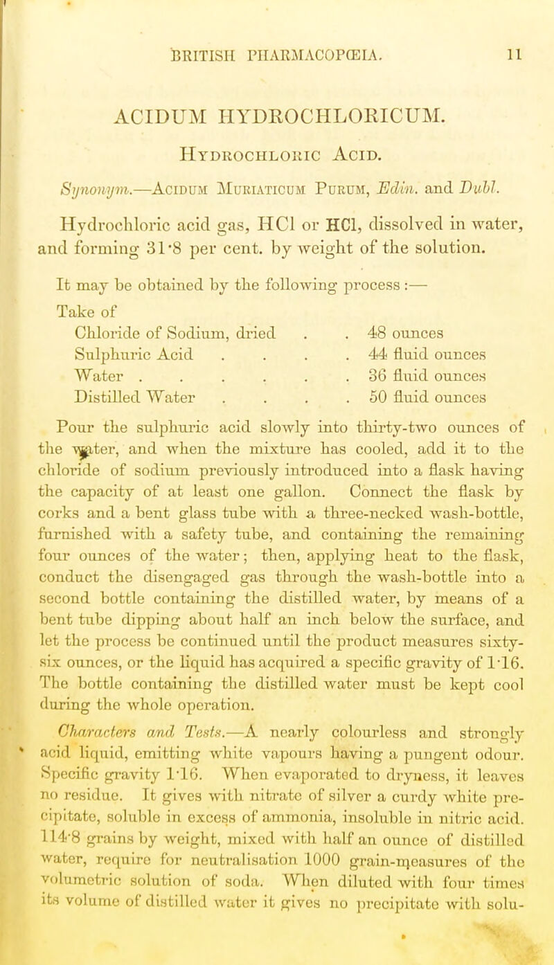 ACIDUM HYDROCHLORICUM. Hydrochloric Acid. Synonym.—Acidum Muriaticum Purum, Edin. and Buhl. Hydrochloric acid gas, HC1 or HC1, dissolved in water, and forming 31*8 per cent, by weight of the solution. It may be obtained by tbe following process :— Take of Chloride of Sodium, dried . . 48 ounces Sulphuric Acid . . . .44 fluid ounces Water ...... 86 fluid ounces Distilled Water . . . .50 fluid ounces Pour the sulphuric acid slowly into thirty-two ounces of the ■vjjater, and when the mixture has cooled, add it to the chloride of sodium previously introduced into a flask having the capacity of at least one gallon. Connect the flask by corks and a bent glass tube with a three-necked wash-bottle, furnished with a safety tube, and containing the remaining four ounces of the water; then, applying heat to the flask, conduct the disengaged gas through the wash-bottle into a second bottle containing the distilled water, by means of a bent tube dipping about half an inch below the surface, and let the process be continued until the product measures sixty- six ounces, or the liquid has acquired a specific gravity of 1T6. The bottle containing the distilled water must be kept cool (luring the whole operation. Characters and Tests.—A nearly colourless and strongly acid liquid, emitting white vapours having a pungent odour. Specific gravity 1-16. When evaporated to dryness, it leaves no residue. It gives with nitrate of silver a curdy white pre- cipitate, soluble In excess of ammonia, insoluble in nitric acid. 114-8 grains by weight, mixed with half an ounce of distilled water, require for neutralisation 1000 grain-ineasures of the volumetric solution of soda. When diluted with four times its volume of distilled water it gives no precipitate with solu-