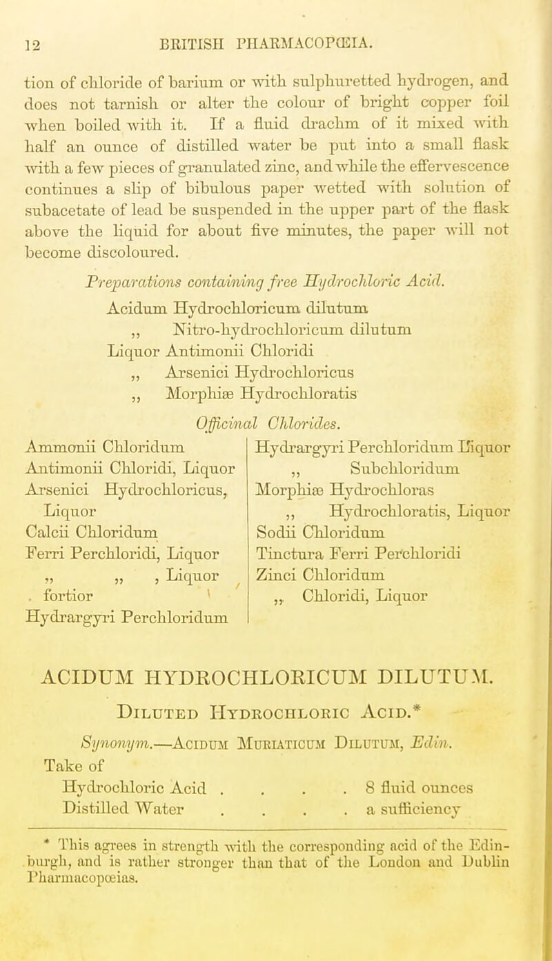 tion of chloride of barium or with sulphuretted hydrogen, and does not tarnish or alter the colour of bright copper foil when boiled with it. If a fluid drachm of it mixed with half an ounce of distilled water be put into a small flask with a few pieces of granulated zinc, and while the effervescence continues a slip of bibulous paper wetted with solution of subacetate of lead be suspended in the upper part of the flask above the liquid for about five minutes, the paper will not become discoloured. Preparations containing free Hydrochloric Acid. Acidum Hydi'ochloricum dilutum ,, Nitro-hydrochloricuni dilutum Liquor Antimonii Chloridi ,, Arsenici Hydrochloricus ,, Morphia? Hydrochloratis Officinal Chlorides. Ammonii Chloridum Antimonii Chloridi, Liquor Arsenici Hydrochloricus, Liquor Calcii Chloridum Ferri Perchloridi, Liquor „ „ , Liquor t . fortior Hydrargyri Perchloridum Hydrargyri Perchloridum Liquor ,, Subchloridum Morphia? Hydrochloras ,, Hydrochloratis, Liquor Sodii Chloridum Tinctura Ferri Perchloridi Zinci Chloridum „. Chloridi, Liquor ACIDUM HYDROCHLORICUM DILUTUM. Diluted Hydrochloric Acid.* Synonym.—Acidum Muriaticum Dilutum, Edin. Take of Hydrochloric Acid . . . .8 fluid ounces Distilled Water .... a sufficiency * This agrees in strength with the corresponding acid of the Edin- burgh, and is rather stronger than that of the London and Dublin Pharmacopoeias.