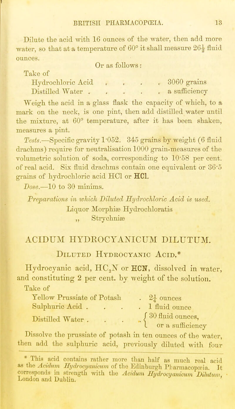 1 BRITISH PHARMACOPEIA. 13 Dilute the acid with 16 ounces of the water, then add more water, so that at a temperature of 60° it shall measure 26| fluid ounces. Or as follows: Take of Hydrochloric Acid , 3060 grains Distilled Water a sufficiency Weigh the acid in a glass flask the capacity of which, to a mark on the neck, is one pint, then add distilled water until the mixture, at 60° temperature, after it has been shaken, measures a pint. Tests.—Specific gravity T052. 345 grains by weight (6 fluid drachms) require for neutralisation 1000 grain-measures of the volumetric solution of soda, corresponding to 10'58 per cent, of real acid. Six fluid drachms contain one equivalent or 86'5 grains of hydrochloric acid HC1 or HC1. Dose.—10 to 30 minims. Preparations in which Diluted Hydrochloric Acid is used. Liquor Morphise Hydrochloratis ,, Strychnias ACIDUM HYDROCYANICUM DILITTUM. Diluted Hydrocyanic Acid.* Hydrocyanic acid, HC2N or HCN, dissolved in water, and constituting 2 per cent, by weight of the solution. Take of Yellow Prussiate of Potash . 2£ ounces Sulphuric Acid . . .1 fluid ounce Distilled Water ( 30 fluid ounces' L or a sufficiency Dissolve the prussiate of potash in ten ounces of the water, then add the sulphuric acid, previously diluted with four * This acid contains rather more than half as much real acid as the Acidum JZydrocyanicum of the Edinburgh Pharmacopoeia. It corresponds in strength with the Acidum Ilydrocyanicum Dilutum, London and Dublin.