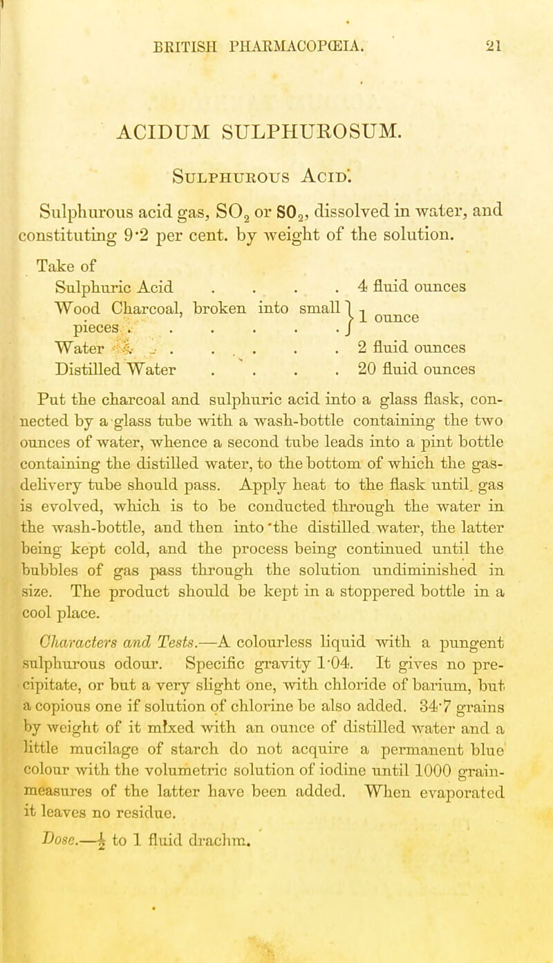 ACIDUM SULPHUEOSUM. Sulphurous Acid'. Sulphurous acid gas, S02 or S02, dissolved in water, and constituting 9 '2 per cent, by weight of the solution. Take of Sulphuric Acid .... 4 fluid ounces Wood Charcoal, broken into small 1 -, ' > 1 ounce pieces . . . . . .J Water :i- . ... . .2 fluid ounces Distilled Water . . . .20 fluid ounces Put the charcoal and sulphuric acid into a glass flask, con- nected by a glass tube with a wash-bottle containing the two ounces of water, whence a second tube leads into a pint bottle containing the distilled water, to the bottom of which the gas- delivery tube should pass. Apply heat to the flask until, gas is evolved, which is to be conducted through the water in the wash-bottle, and then into 'the distilled water, the latter being kept cold, and the process being continued until the bubbles of gas pass through the solution undiminished in size. The product should be kept in a stoppered bottle in a cool place. Characters and Tests.—A colourless liquid with a pungent sulphurous odour. Specific gravity 1'04. It gives no pre- cipitate, or but a very slight one, with chloride of barium, but a copious one if solution of chlorine be also added. 34-7 grains by weight of it mixed with an ounce of distilled water and a little mucilage of starch do not acquire a permanent blue colour with the volumetric solution of iodine until 1000 grain- measures of the latter have been added. When evaporated it leaves no residue. Dose.—k to 1 fluid drachm.